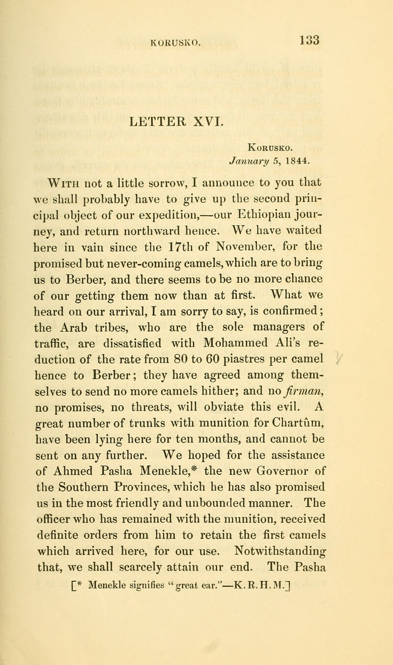 KORUSKO, LETTER XVI. KORUSKO. January 5, 1844. With not a little sorrow, I announce to you that we shall probably have to give up the second prin- cipal object of our expedition,—our Ethiopian jour- ney, and return northward hence. We have waited here in vain since the I7th of November, for the promised but never-coming camels, which are to bring us to Berber, and there seems to be no more chance of our getting them now than at first. What we heard on our arrival, I am sorry to say, is confirmed; the Arab tribes, who are the sole managers of traffic, are dissatisfied with Mohammed Ali's re- duction of the rate from 80 to 60 piastres per camel hence to Berber; they have agreed among them- selves to send no more camels hither; and no firman, no promises, no threats, will obviate this evil. A great number of trunks with munition for Chartum, have been lying here for ten months, and cannot be sent on any further. We hoped for the assistance of Ahmed Pasha Menekle,* the new Governor of the Southern Provinces, which he has also promised us in the most friendly and unbounded manner. The officer who has remained with the munition, received definite orders from him to retain the first camels which arrived here, for our use. Notwithstanding that, we shall scarcely attain our end. The Pasha [* Menekle signifies great ear.—K.R.H.M.]