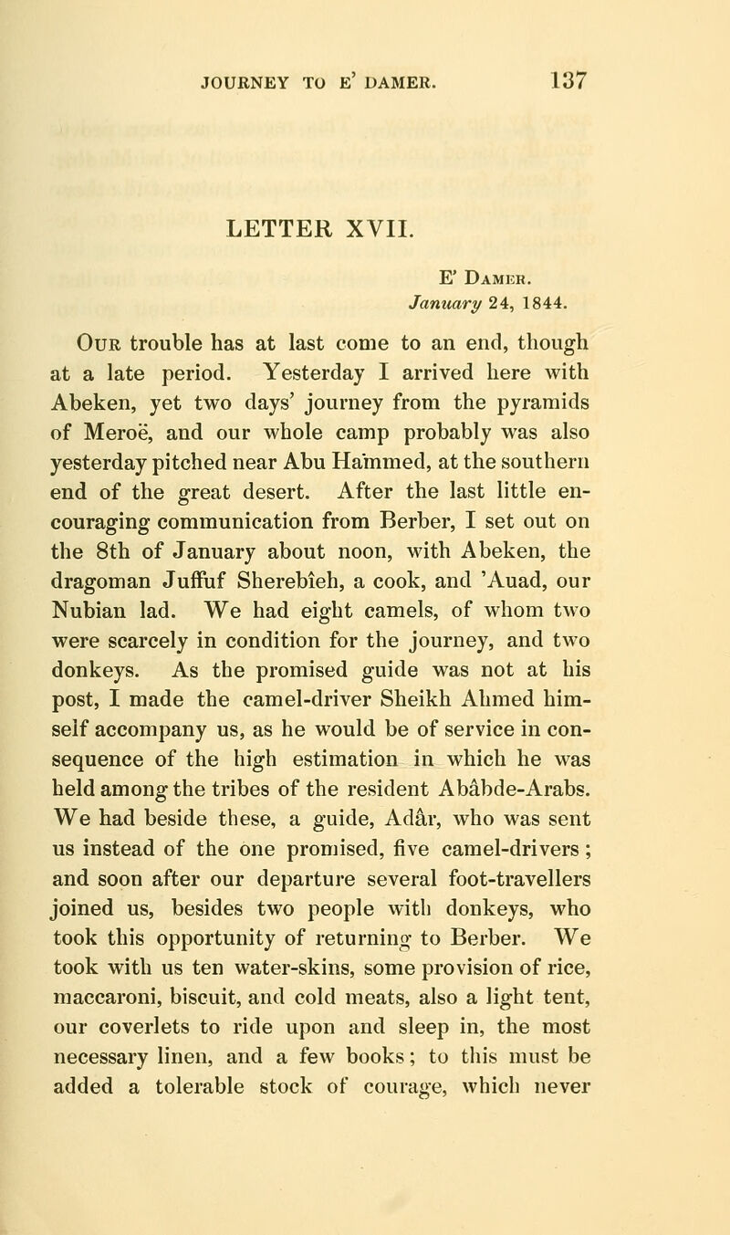 LETTER XVII. E' Damer. January 24, 1844. Our trouble has at last come to an end, though at a late period. Yesterday I arrived here with Abeken, yet two days' journey from the pyramids of Meroe, and our whole camp probably was also yesterday pitched near Abu Hammed, at the southern end of the great desert. After the last little en- couraging communication from Berber, I set out on the 8th of January about noon, with Abeken, the dragoman Juffuf Sherebieh, a cook, and 'Auad, our Nubian lad. We had eight camels, of whom two were scarcely in condition for the journey, and two donkeys. As the promised guide was not at his post, I made the camel-driver Sheikh Ahmed him- self accompany us, as he would be of service in con- sequence of the high estimation in which he was held among the tribes of the resident Ab^bde-Arabs. We had beside these, a guide, Adar, who was sent us instead of the one promised, five camel-drivers; and soon after our departure several foot-travellers joined us, besides two people with donkeys, who took this opportunity of returning to Berber. We took with us ten water-skins, some provision of rice, maccaroni, biscuit, and cold meats, also a light tent, our coverlets to ride upon and sleep in, the most necessary linen, and a few books; to tliis must be added a tolerable stock of courage, which never