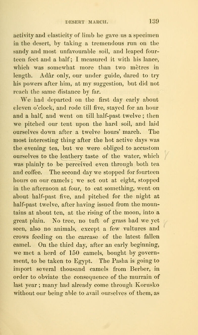DESERT MARCH. 130 activity and elasticity of limb he gave us a specimen in the desert, by taking a tremendous run on the sandy and most unfavourable soil, and leaped four- teen feet and a half; I measured it with his lance, which was somewhat more than two metres in length. Adar only, our under guide, dared to try his powers after him, at my suggestion, but did not reach the same distance by far. We had departed on the first day early about eleven o'clock, and rode till five, stayed for an hour and a half, and went on till half-past twelve ; then we pitched our tent upon the hard soil, and laid ourselves down after a twelve hours' march. The most interesting thing after the hot active days was the evening tea, but we were obliged to accustom ourselves to the leathery taste of the water, which was plainly to be perceived even through both tea and coffee. The second day we stopped for fourteen hours on our camels ; we set out at eight, stopped in the afternoon at four, to eat something, went on about half-past five, and pitched for the night at half-past twelve, after having issued from the moun- tains at about ten, at the rising of the moon, into a great plain. No tree, no tuft of grass had we yet seen, also no animals, except a few vultures and crows feeding on the carcase of the latest fallen camel. On the third day, after an early beginning, we met a herd of 150 camels, bought by govern- ment, to be taken to Egypt. The Pasha is going to import several thousand camels from Berber, in order to obviate the consequence of the murrain of last year; many had already come through Korusko without our being able to avail ourselves of them, as