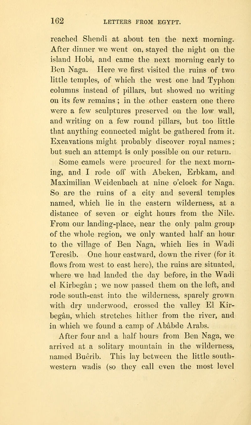 reached Shendi at about ten the next morning. After dinner we went on, stayed the night on the island Hobi, and came the next morning early to Ben Naga. Here we first visited the ruins of two little temples, of which the west one had Typhon columns instead of pillars, but showed no writing on its few remains ; in the other eastern one there were a few sculptures preserved on the low wall, and writing on a few round pillars, but too little that anything connected might be gathered from it. Excavations might probably discover royal names; but such an attempt is only possible on our return. Some camels were procured for the next morn- ing, and I rode off with Abeken, Erbkam, and Maximilian Weidenbach at nine o'clock for Naga. So are the ruins of a city and several temples named, which lie in the eastern wilderness, at a distance of seven or eight hours from the Nile. From our landing-place, near the only palm group of the whole region, we only wanted half an hour to the village of Ben Naga, which lies in Wadi Teresib. One hour eastward, down the river (for it flows from west to east here), the ruins are situated, where we had landed the day before, in the Wadi el Kirbegan ; we now passed them on the left, and rode south-east into the wilderness, sparely grown with dry underwood, crossed the valley El Kir- began, which stretches hither from the river, and in which we found a camp of Ab^bde Arabs. After four and a half hours from Ben Naga, we arrived at a solitary mountain in the wilderness, named Buerib. This lay between the little south- western wadis (so they call even the most level