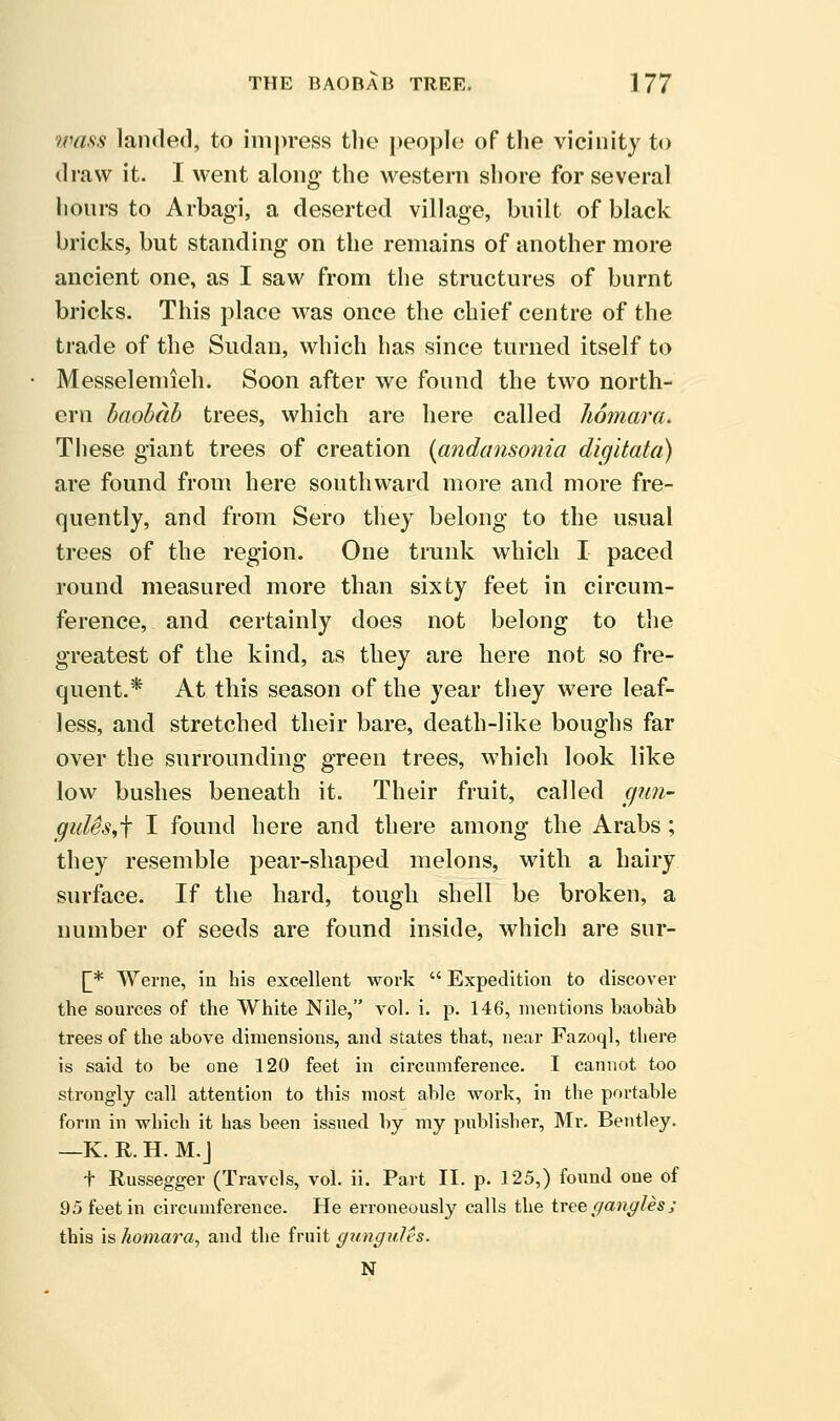 wafts landed, to iiiii)re,ss tlic people; of the vicinity to draw it. I went along the Avestern shore for several hours to Arbagi, a deserted village, built of black bricks, but standing on the remains of another more ancient one, as I saw from the structures of burnt bricks. This place was once the chief centre of the trade of the Sudan, which has since turned itself to Messelemieh. Soon after we found the two north- ern baobab trees, which are here called homara. These giant trees of creation {andansonia digitata) are found from here southward more and more fre- quently, and from Sero they belong to the usual trees of the region. One trunk which I paced round measured more than sixty feet in circum- ference, and certainly does not belong to the greatest of the kind, as they are here not so fre- quent.* At this season of the year they were leaf- less, and stretched their bare, death-like boughs far over the surrounding green trees, which look like low bushes beneath it. Their fruit, called cjun- gulSs^f I found here and there among the Arabs; they resemble pear-shaped melons, with a hairy surface. If the hard, tough shell be broken, a number of seeds are found inside, which are sur- [^* Weine, in his excellent work  Expedition to discover the sources of the White Nile, vol. i. p. 146, mentions baobab trees of the above dimensions, and states that, near Fazoql, there is said to be one 120 feet in circumference. I cannot too strongly call attention to this most able work, in the portable form in which it has been issued by my publisher, Mr. Bentley. —K. R. H. M.J t Russegger (Travels, vol. ii. Part II. p. 125,) found one of 95 feet in circumference. He erroneously calls the ivce f/angles; this is homara^ and the fruit gungules. N