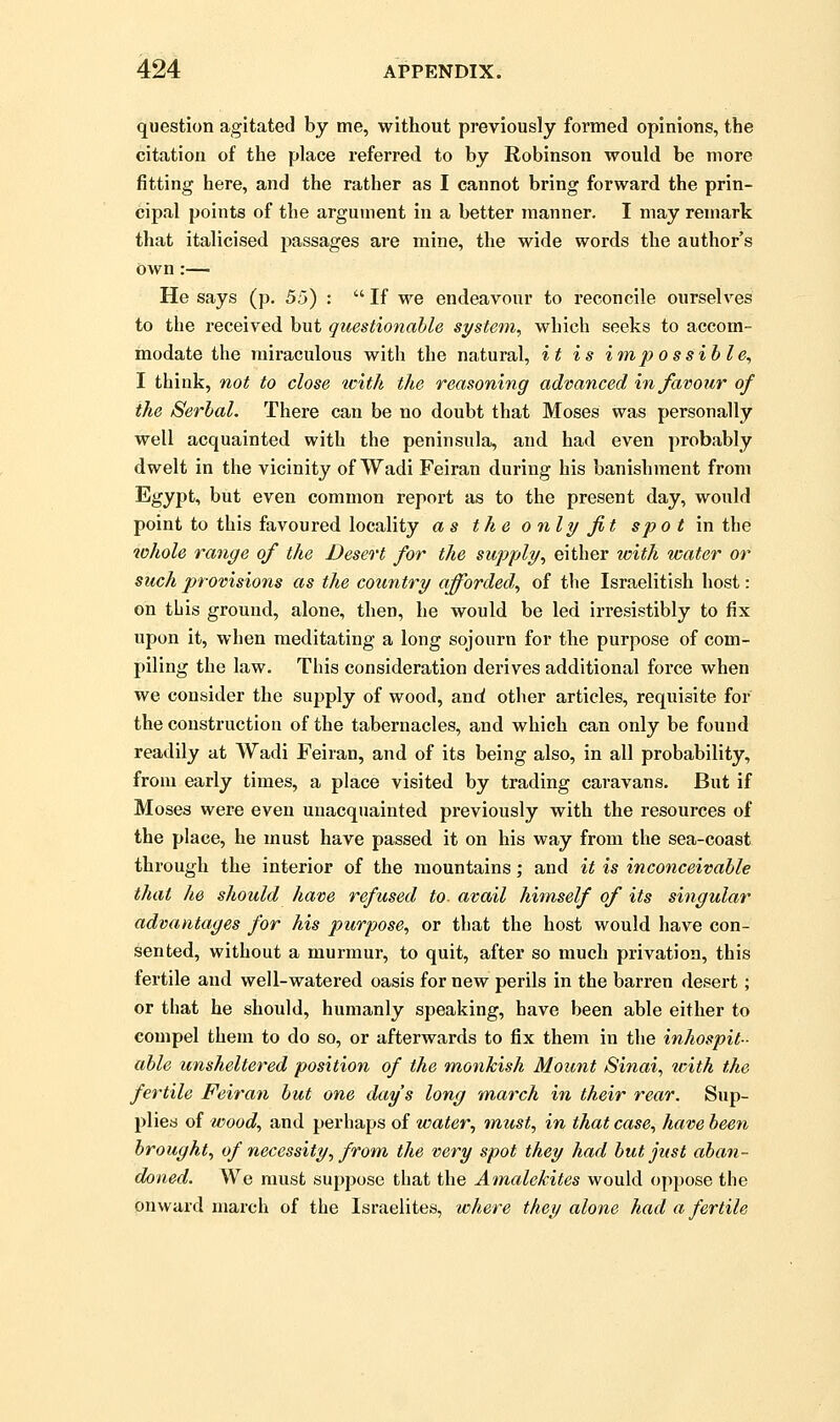 question agitated by me, without previously formed opinions, the citation of the place referred to by Robinson would be more fitting here, and the rather as I cannot bring forward the prin- cipal points of the argument in a better manner. I may remark that italicised passages are mine, the wide words the author's Own:— He says (p. 55) :  If we endeavour to reconcile ourselves to the received but questionable si/stem, which seeks to accom- modate the miraculous with the natural, it is impossible^ I think, not to close icith the reasoning advanced in favour of the Serbal. There can be no doubt that Moses was personally well acquainted with the peninsula, and had even probably dwelt in the vicinity of Wadi Feiran during his banishment from Egypt, but even common report as to the present day, would point to this favoured locality as the only fit spo t m the whole range of the Desert for the supply^ either icith water or such provisions as the country afforded^ of the Israelitish host: on tLis ground, alone, then, he would be led irresistibly to fix upon it, when meditating a long sojourn for the purpose of com- piling the law. This consideration derives additional force when we consider the supply of wood, and other articles, requisite for the construction of the tabernacles, and which can only be found readily at Wadi Feiran, and of its being also, in all probability, from early times, a place visited by trading caravans. But if Moses were even unacquainted previously with the resources of the place, he must have passed it on his way from the sea-coast through the interior of the mountains; and it is inconceivable that he should have refused to. avail himself of its singular advantages for his purpose, or that the host would have con- sented, without a murmur, to quit, after so much privation, this fertile and well-watered oasis for new perils in the barren desert; or that he should, humanly speaking, have been able either to compel them to do so, or afterwards to fix them in the inhospit- able unsheltered position of the monkish Mount Sinai, tvith the fertile Feiran but one day's long 'march in their rear. Sup- plies of wood, and perhaps of water, must, in that case, have been brought, of necessity, from the very spot they had but just aban- doned. We must suppose that the Amalekites would oppose the onward march of the Israelites, where they alone had a fertile