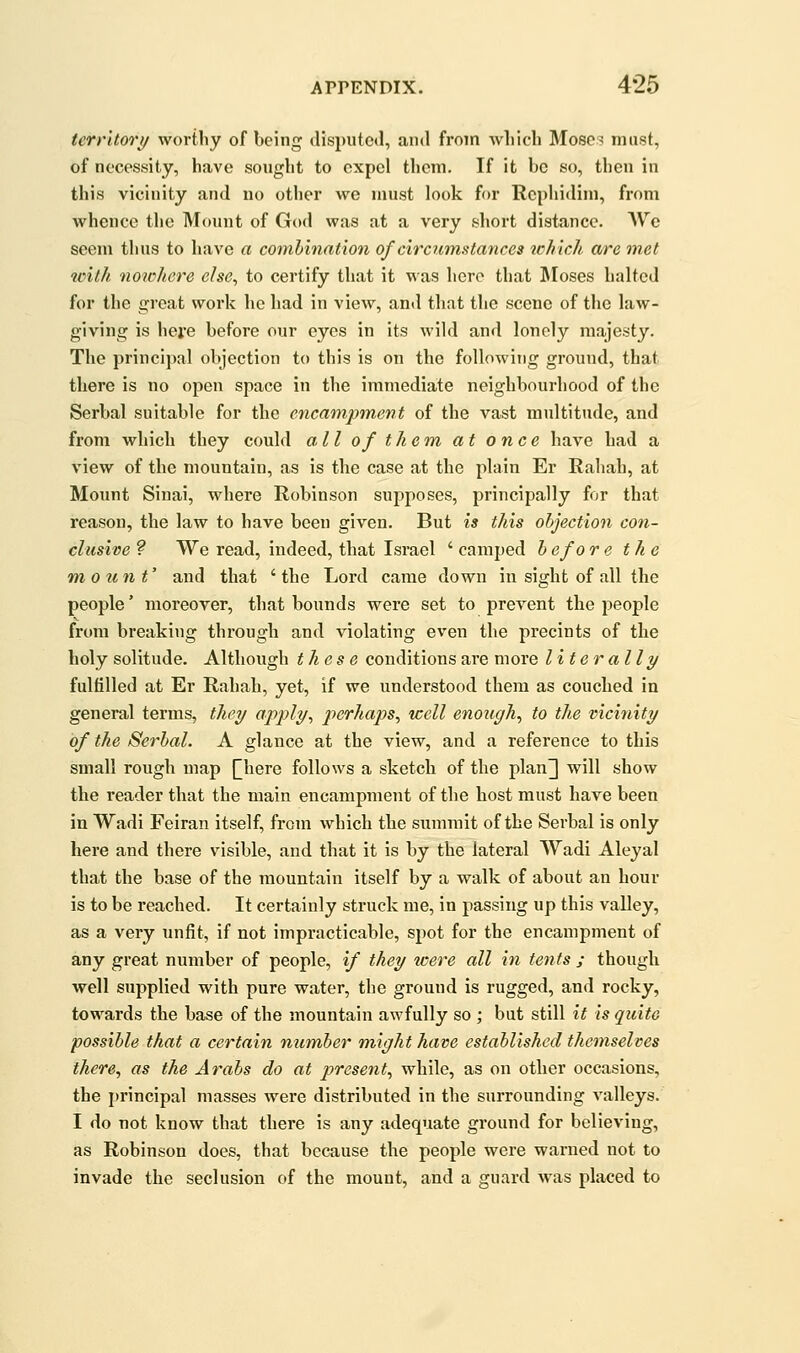 terrltori/ wortliy of being disputctl, and from wliicli Moses must, of necessity, have sought to expel them. If it be so, then in this vicinity and no other vs^e must look for Rcphidini, from whence the Mount of G(»d was at a very short distance. AV'^c seem thus to have a combination of circumstances ichicli arc met with noichere else, to certify that it was here that ]\Ioses halted for the great work he had in view, and that the scene of the law- giving is hefe before our eyes in its wild and lonely majesty. The principal objection to this is on the following ground, that there is no open space in the immediate neighbourhood of the Serbal suitable for the encampment of the vast multitude, and from which they could all of them at once have had a view of the mountain, as is the case at the plain Er Rahah, at Mount Sinai, where Robinson supposes, principally for that reason, the law to have been given. But is this objection con- clusive ? We read, indeed, that Israel ' camped b efo r e the mount' and that ' the Lord came down in sight of all the people' moreover, that bounds were set to prevent the people from breaking through and violating even the precints of the holy solitude. Although these conditions are more liter ally fulfilled at Er Rahah, yet, if we understood them as couched in general terms, they apply, jr:)cr/ia/)s, 'well enough, to the vicinity of the Serbal. A glance at the view, and a reference to this small rough map Qiere follows a sketch of the plan^ will show the reader that the main encampment of the host must have been in Wadi Feiran itself, from which the summit of the Serbal is only here and there visible, and that it is by the lateral Wadi Aleyal that the base of the mountain itself by a walk of about an hour is to be reached. It certainly struck me, in passing up this valley, as a very unfit, if not impracticable, spot for the encampment of any great number of people, if they zcere all in tents ; though well supplied with pure water, the ground is rugged, and rocky, towards the base of the mountain awfully so ; but still it is quite possible that a certain number might have established themselves there, as the Arabs do at present, while, as on other occasions, the i)rincipal masses were distributed in the surrounding valleys. I do not know that there is any adequate ground for believing, as Robinson does, that because the people were warned not to invade the seclusion of the mount, and a guard was placed to