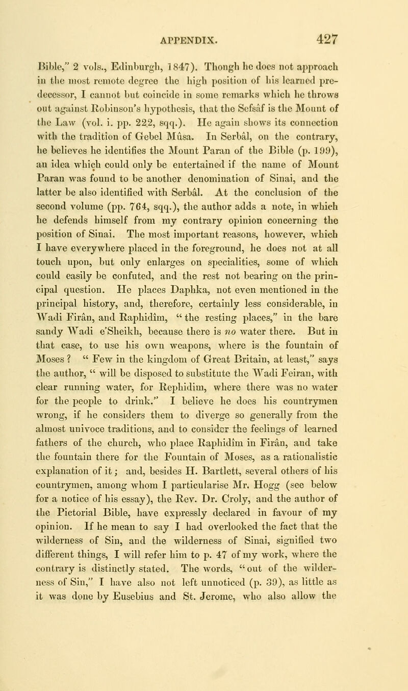 Bible, 2 vols., Edinburgh, 1847). Thongli he docs not approach in the most remote degree the high position of his learned pre- decessor, I cannot but coincide in some remarks which lie throws out against Robinson's hypothesis, that the Sefsaf is the Mount of the Law (vol. i. pp. 222, sqq.). He again shows its connection with the tradition of Gebel Musa. In Serbal, on the contrary, he believes he identifies the Mount Paran of the Bible (p. 199), an idea which could only be entertained if the name of Mount Paran was found to be another denomination of Sinai, and the latter be also identified with Serbal. At the conclusion of the second volume (pp. 764, sqq,), the author adds a note, in which he defends himself from my contrary opinion concerning the position of Sinai. The most important reasons, however, which I have everywhere placed in the foreground, he does not at all touch upon, but only enlarges on specialities, some of which could easily be confuted, and the rest not bearing on the prin- cipal question. He places Daphka, not even mentioned in the principal history, and, therefore, certainly less considerable, in Wadi Firan, and Raphidim,  the resting places, in the bare sandy Wadi e'Sheikh, because there is no water there. But in that case, to use his own weapons, where is the fountain of Moses ?  Few in the kingdom of Great Britain, at least, says the author,  will be disposed to substitute the Wadi Feiran, with clear running water, for Rephidim, where there was no water for the people to drink. I believe he does his countrymen wrong, if he considers them to diverge so generally from the almost univoce traditions, and to consider the feelings of learned fathers of the church, who j)lace Raphidim in Firan, and take the fountain there for the Fountain of Moses, as a rationalistic explanation of it; and, besides H. Bartlett, several others of his countrymen, among whom I particularise Mr. Hogg (see below for a notice of his essay), the Rev. Dr. Croly, and the author of the Pictorial Bible, have expressly declared in favour of my opinion. If he mean to say I had overlooked the fact that the wilderness of Sin, and the wilderness of Sinai, signified two different things, I will refer him to p. 47 of my work, where the contrary is distinctly stated. The words, out of the wilder- ness of Sin, I have also not left unnoticed (p. 39), as little as it was done by Eusebius and St. Jerome, who also allow the