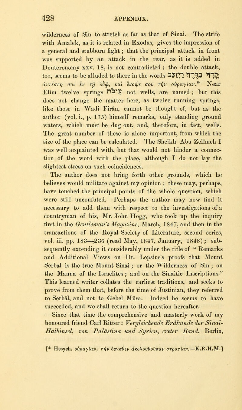 wilderness of Sin to stretch as far as that of Sinai. The strife with Amalek, as it is related in Exodus, gives the impression of a general and stubborn fight; that the principal attack in front was supported by an attack in the rear, as it is added in Deuteronomy xxv. 18, is not contradicted ; the double attack, too, seems to be alluded to there in the words ^2t^1 ^^.Tf.? 'I1i?t avTEtTTrf croi kv ttj o^w, /cat tKO\pE aov Trjv ovpayiav* Near Elim twelve springs ^13^3? not wells, are named; but this does not change the matter here, as twelve running springs, like those in Wadi Firan, cannot be thought of, but as the author (vol. i., p. 175) himself remarks, only standing ground waters, which must be dug out, and, therefore, in fact, wells. The great number of these is alone important, from which the size of the place can be calculated. The Sheikh Abu Zelimeh I was well acquainted with, but that would not hinder a connec- tion of the word with the place, although I do not lay the slightest stress on such coincidences. The author does not bring forth other grounds, which he believes would militate against my opinion ; these may, perhaps, have touched the principal points of the whole question, which were still unconfuted. Perhaps the author may now find it necessary to add them with respect to the investigations of a countryman of his, Mr. John Hogg, who took up the inquiry first in the Gentleman's Magazine, March, 1847, and then in the transactions of the Royal Society of Literature, second series, vol. iii. pp. 183—236 (read May, 1847, January, 1848); sub- sequently extending it considerably under the title of  Remarks and Additional Views on Dr. Lepsius's proofs that Mount Serbal is the true Mount Sinai; or the Wilderness of Sin ; on the Manna of the Israelites; and on the Sinaitic Inscriptions. This learned writer collates the earliest traditions, and seeks to prove from them that, before the time of Justinian, they referred to Serbal, and not to Gebel Musa. Indeed he seems to have succeeded, and we shall return to the question hereafter. Since that time the comprehensive and masterly work of my honoured friend Carl Ritter : Vergleichende Erdkunde der Sinai- Halbinsely von Paldstina und Syrien^ erster Band^ Berlin, [* Hesych. ovpayiav, ri\v oixiaQiv cLKoKovQovaav ffrpariav,—K.R.H.M.]