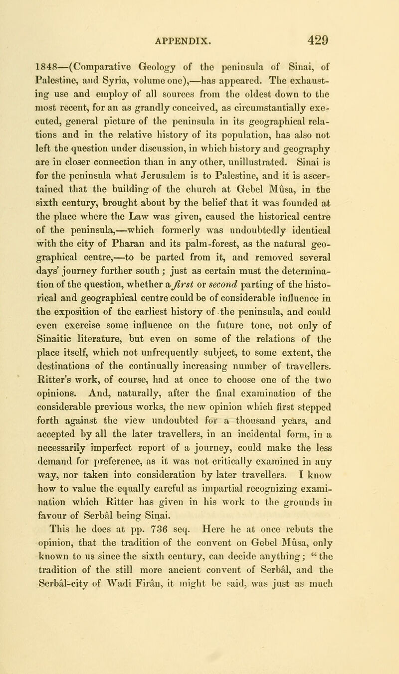 1848—(Comparative Geology of the peninsula of Sinai, of Palestine, and Syria, volume one),—has appeared. The exhaust- ing use and employ of all sources from the oldest down to the most recent, for an as grandly conceived, as circumstantially exe- cuted, general picture of the peninsula in its geographical rela- tions and in the relative history of its population, has also not left the question under discussion, in which history and geogi-aphy are in closer connection than in any other, unillustrated. Sinai is for the peninsula what Jerusalem is to Palestine, and it is ascer- tained that the building of the church at Gebel Musa, in the sixth century, brought about by the belief that it was founded at the place where the Law was given, caused the historical centre of the peninsula,—which formerly was undoubtedly identical with the city of Pharan and its palm-forest, as the natural geo- graphical centre,—to be parted from it, and removed several days' journey further south; just as certain must the determina- tion of the question, whether &Jirst or second parting of the histo- rical and geographical centre could be of considerable influence in the exposition of the earliest history of the peninsula, and could even exercise some influence on the future tone, not only of Sinaitic literature, but even on some of the relations of the place itself, which not unfrequently subject, to some extent, the destinations of the continually increasing number of travellers. Ritter's work, of course, had at once to choose one of the two opinions. And, naturally, after the final examination of the considerable previous works, the new opinion which first stepped forth against the view undoubted for a thousand years, and accepted by all the later travellers, in an incidental form, in a necessarily imperfect report of a journey, could make the less demand for preference, as it was not critically examined in any way, nor taken into consideration by later travellers. I know how to value the equally careful as impartial recognizing exami- nation which Ritter has given in his work to the grounds in favour of Serbal being Sinai. This he does at pp. 736 seq. Here he at once rebuts the opinion, that the tradition of the convent on Gebel Musa, only known to us since the sixth century, can decide anything;  the tradition of the still more ancient convent of Serbal, and the Serbal-city of Wadi Firan, it might be said, was just as much