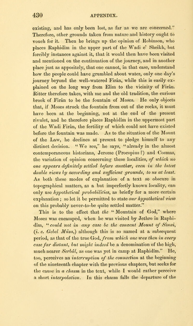 existing, and has only been lost, as far as we are concerned. Therefore, other grounds taken from nature and history ought to vouch for it. Then he brings up the opinion of Robinson, who places Raphidim in the upper part of the Wadi e' Sheikh, but forcibly instances against it, that it would then have been visited and mentioned on the continuation of the journey, and in another place just as appositely, that one cannot, in that case, understand how the people could have grumbled about water, only one day's journey beyond the well-watered Firan, while this is easily ex- plained on the long way from Elim to the vicinity of Firan. Ritter therefore takes, with me and the old tradition, the curious brook of Firan to be the fountain of Moses. He only objects that, if Moses struck the fountain from out of the rocks, it must have been at the beginning, not at the end of the present rivulet, and he therefore places Raphidim in the uppermost part of the Wadi Firan, the fertility of which could not have existed before the fountain was made. As to the situation of the Mount of the Law, he declines at present to pledge himself to any distinct decision.  We see, he says,  already in the almost contemporaneous historians, Jerome (Procopius ?) and Cosmas, the variation of opinion concerning these localities, of xoliich no one appears definitely settled before another, even in the latest double views by according and sufficient grounds, to us at least. As both these modes of explanation of a text so obscure in topographical matters, as a but imperfectly known locality, can only use hypothetical probabilities, as briefly for a more certain explanation; so let it be permitted to state our hypothetical view on this probably never-to-be quite settled matter. This is to the effect that the  Mountain of God, where Moses was encamped, when he was visited by Jethro in Raphi- dim,  could not in any case be the convent Mount of Sinai, (i. e. Gebel Musa,) although this is so named at a subsequent period, as that of the true God, from which one was then in every case far distant, but might indeed he a denomination of the high, much nearer Serbdl, as one was yet in camp at Raphidim. He, too, perceives an interruption of the connection at the beginning of the nineteenth chapter with the previous chapters, but seeks for the cause in a chasm in the text, while I would rather perceive a sliort interpolation. In this chasm falls the departure of the