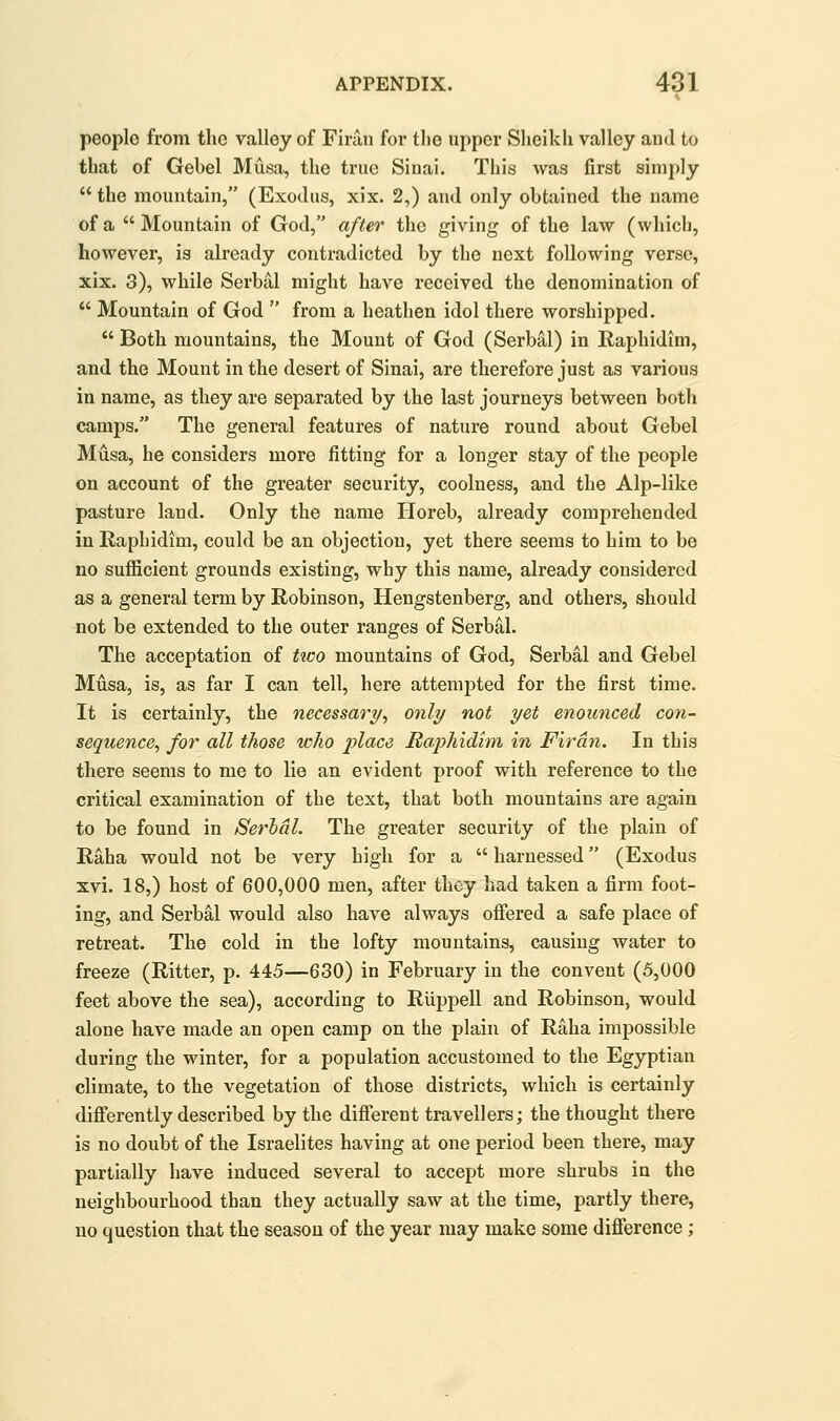 people from the valley of Firan for the upper Sheikh valley and to that of Gebel Musa, the true Sinai. This was first simply  the mountain, (Exodus, xix. 2,) and only obtained the name of a Mountain of God, after the giving of the law (which, however, is already contradicted by the next following verso, xix. 3), while Serbal might have received the denomination of  Mountain of God  from a heathen idol there worshipped.  Both mountains, the Mount of God (Serbal) in Raphidtm, and the Mount in the desert of Sinai, are therefore just as various in name, as they are separated by the last journeys between both camps. The general features of nature round about Gebel Musa, he considers more fitting for a longer stay of the people on account of the greater security, coolness, and the Alp-like pasture land. Only the name Horeb, already comprehended in Raphidim, could be an objection, yet there seems to him to be no sufiicient grounds existing, why this name, already considered as a general term by Robinson, Hengstenberg, and others, should not be extended to the outer ranges of Serbal. The acceptation of tico mountains of God, Serbal and Gebel Musa, is, as far I can tell, here attempted for the first time. It is certainly, the necessary^ only not yet enounced con- sequence, for all those who 2Jlcice Haj^hidim in Firan. In this there seems to me to lie an evident proof with reference to the critical examination of the text, that both mountains are again to be found in Serbal. The greater security of the plain of Raha would not be very high for a  harnessed (Exodus xvi. 18,) host of 600,000 men, after they had taken a firm foot- ing, and Serbal would also have always offered a safe place of retreat. The cold in the lofty mountains, causing water to freeze (Ritter, p. 445—630) in February in the convent (5,000 feet above the sea), according to Riippell and Robinson, would alone have made an open camp on the plain of Raha impossible during the winter, for a population accustomed to the Egyptian climate, to the vegetation of those districts, which is certainly differently described by the difierent travellers; the thought there is no doubt of the Israelites having at one period been there, may partially have induced several to accept more shrubs in the neighbourhood than they actually saw at the time, partly there, no question that the season of the year may make some diflerence;