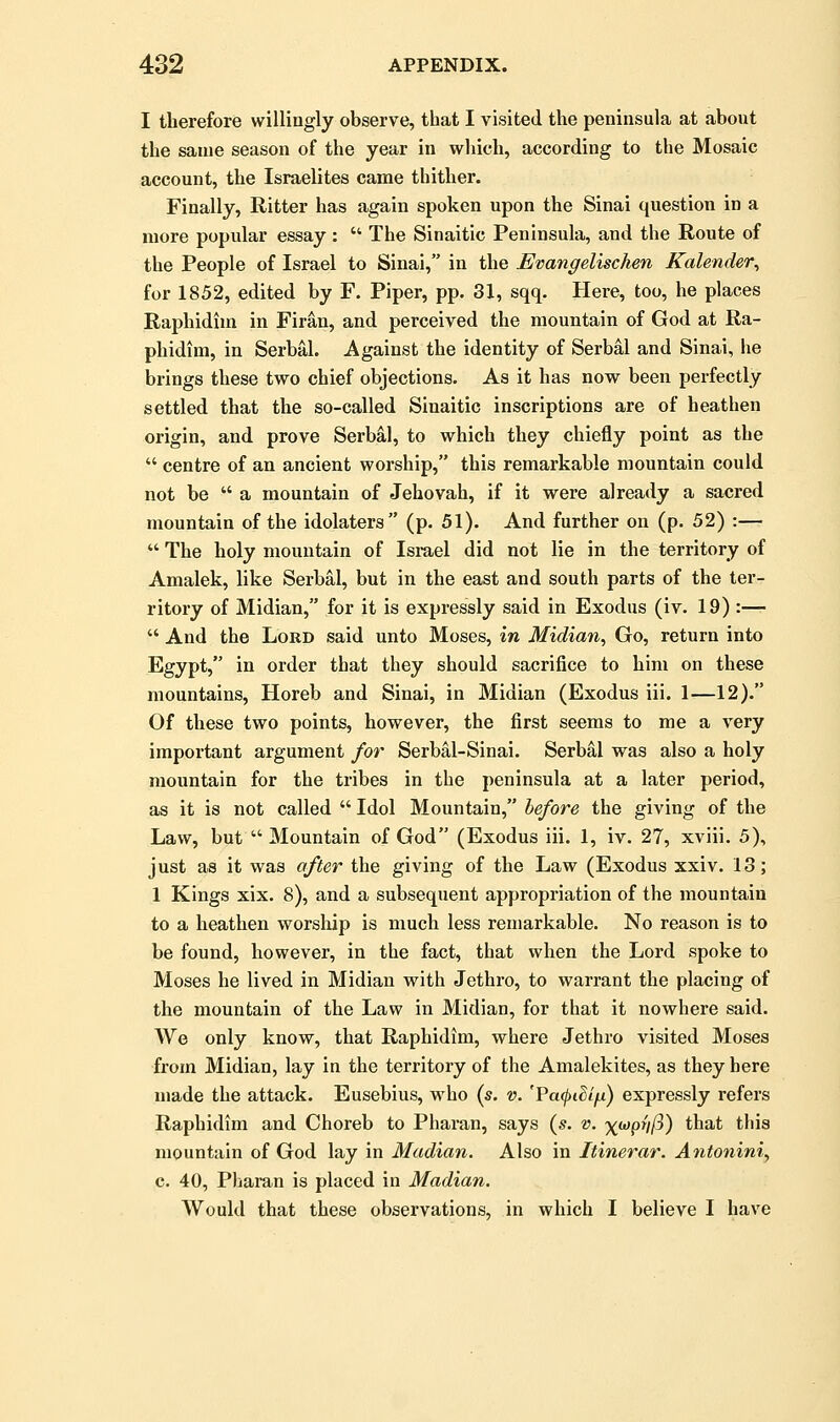 I therefore willingly observe, that I visited the peninsula at about the same season of the year in which, according to the Mosaic account, the Israelites came thither. Finally, Ritter has again spoken upon the Sinai question in a more popular essay :  The Sinaitic Peninsula, and the Route of the People of Israel to Sinai, in the Evangelischen Kalender, for 1852, edited by F. Piper, pp. 31, sqq. Here, too, he places Raphidim in Firau, and perceived the mountain of God at Ra- phidim, in Serbal. Against the identity of Serbal and Sinai, he brings these two chief objections. As it has now been perfectly settled that the so-called Sinaitic inscriptions are of heathen origin, and prove Serbal, to which they chiefly point as the  centre of an ancient worship, this remarkable mountain could not be  a mountain of Jehovah, if it were already a sacred mountain of the idolaters (p. 51). And further on (p. 52) :—  The holy mountain of Israel did not lie in the territory of Amalek, like Serbal, but in the east and south parts of the ter- ritory of Midian, for it is expressly said in Exodus (iv. 19) :—  And the Lord said unto Moses, in Midian, Go, return into Egypt, in order that they should sacrifice to him on these mountains, Horeb and Sinai, in Midian (Exodus iii. 1—12). Of these two points, however, the first seems to me a very important argument for Serbal-Sinai. Serbal was also a holy mountain for the tribes in the peninsula at a later period, as it is not called  Idol Mountain, before the giving of the Law, but  Mountain of God (Exodus iii. 1, iv. 27, xviii. 5), just as it was after the giving of the Law (Exodus xxiv. 13; 1 Kings xix. 8), and a subsequent appropriation of the mountain to a heathen worship is much less remarkable. No reason is to be found, however, in the fact, that when the Lord spoke to Moses he lived in Midian with Jethro, to warrant the placing of the mountain of the Law in Midian, for that it nowhere said. We only know, that Raphidim, where Jethro visited Moses from Midian, lay in the territory of the Amalekites, as they here made the attack. Eusebius, who (s. v. 'FafiSlfi) expressly refers Raphidim and Choreb to Pharan, says (s. v. ^wp///?) that this mountain of God lay in Madian. Also in Itinerar. Antoniniy c. 40, Pharan is placed in Madian. Would that these observations, in which I believe I have