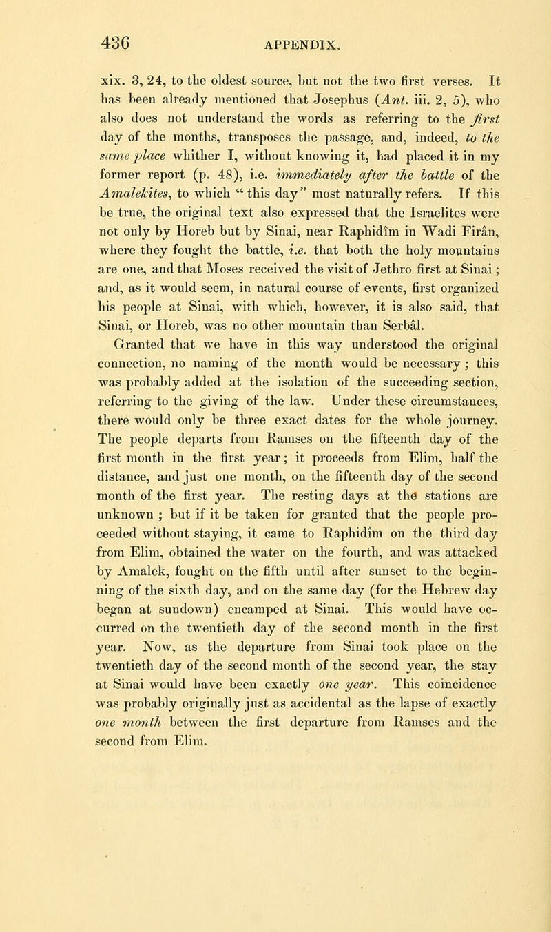 xix. 3, 24, to the oldest source, but not the two first verses. It has been already mentioned that Josephus {Ant. ill. 2, 5), who also does not understand the words as referring to the Jirst day of the months, transposes the passage, and, indeed, to the same jjlace whither I, without knowing it, had placed it in my former report (p. 48), i.e. immediately after the battle of the Am,alekites, to which  this day most naturally refers. If this be true, the original text also expressed that the Israelites were not only by Horeb but by Sinai, near Raphidim in Wadi Firan, where they fought the battle, i.e. that both the holy mountains are one, and that Moses received the visit of Jethro first at Sinai; and, as it would seem, in natural course of events, first organized his people at Sinai, with which, however, it is also said, that Sinai, or Horeb, was no other mountain than Serbal. Granted that we have in this way understood the original connection, no naming of the month would be necessary; this was probably added at the isolation of the succeeding section, referring to the giving of the law. Under these circumstances, there would only be three exact dates for the whole journey. The people departs from Ramses on the fifteenth day of the first month in the first year; it proceeds from Elim, half the distance, and just one month, on the fifteenth day of the second month of the first year. The resting days at the stations are unknown ; but if it be taken for granted that the people pro- ceeded without staying, it came to Raphidim on the third day from Elim, obtained the water on the fourth, and was attacked by Amalek, fought on the fifth until after sunset to the begin- ning of the sixth day, and on the same day (for the Hebrew day began at sundown) encamped at Sinai. This would have oc- curred on the twentieth day of the second month in the first year. Now, as the departure from Sinai took place on the twentieth day of the second month of the second year, the stay at Sinai would have been exactly one year. This coincidence was probably originally just as accidental as the lapse of exactly one month between the first departure from Ramses and the second from Elim.