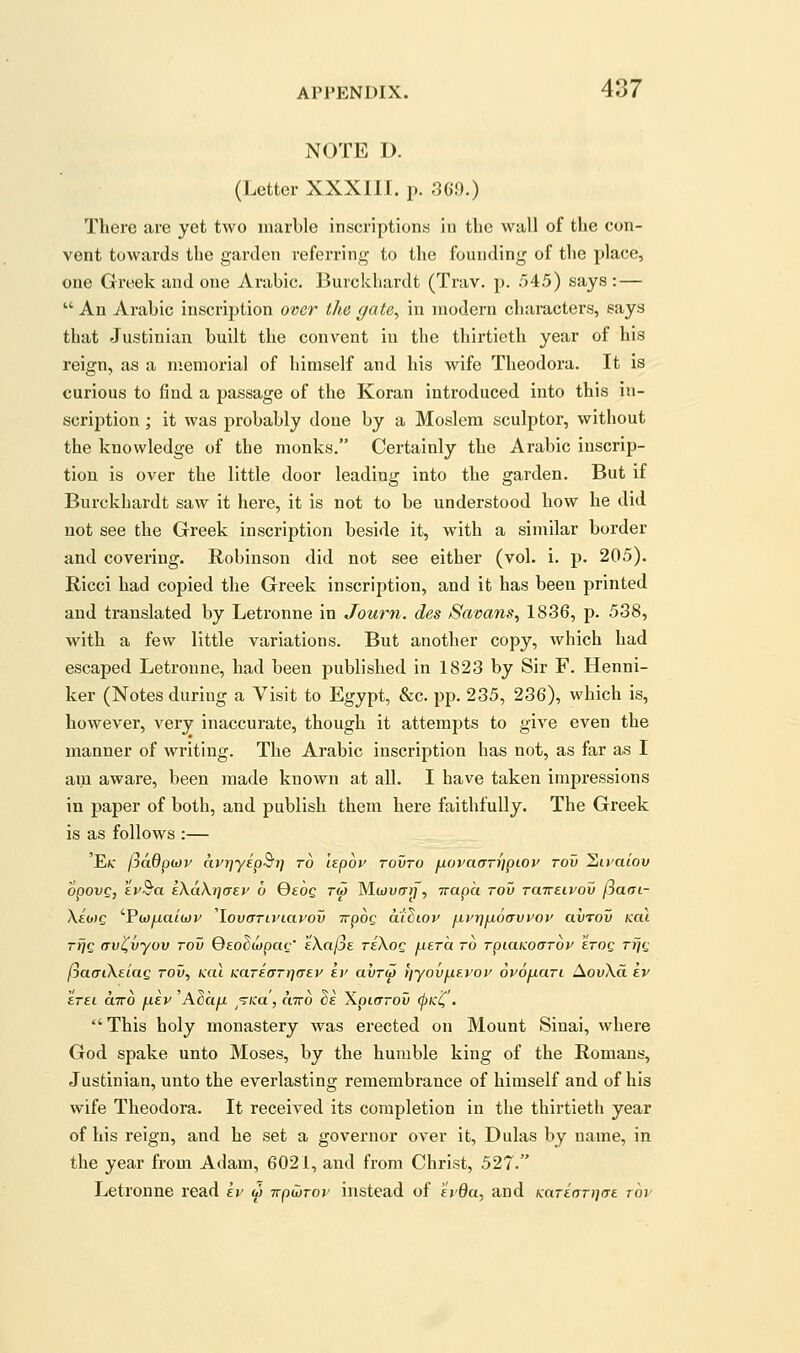 NOTE D. (Letter XXXIII. p. 36.9.) There are yet two marble inscriptions in the wall of the con- vent towards the garden referring to the founding of the place, one Greek and one Arabic. Burckliardt (Trav. p. 545) says: —  An Arabic inscription over the gate^ in modern characters, says that Justinian built the convent in the thirtieth year of his reign, as a memorial of himself and his wife Theodora. It is curious to find a passage of the Koran introduced into this in- scription ; it was probably done by a Moslem sculptor, without the knowledge of the monks. Certainly the Arabic inscrip- tion is over the little door leading into the garden. But if Burckhardt saw it here, it is not to be understood how he did not see the Greek inscription beside it, with a similar border and covering. Robinson did not see either (vol. i. p. 205). Ricci had copied the Greek inscription, and it has been printed and translated by Letronne in Journ. des Savans, 1836, p. 538, with a few little variations. But another copy, which had escaped Letronne, had been published in 1823 by Sir F. Henni- ker (Notes during a Visit to Egypt, &c. pp. 235, 236), which is, however, very inaccurate, though it attempts to give even the manner of writing. The Arabic inscription has not, as far as I am aware, been made known at all. I have taken impressions in paper of both, and publish them here faithfully. The Greek is as follows :— 'Ec (joBpwv avrjyip^i] to hpov tovto jjioracrTyjpiop rov liivaiov opovQ, tv^a IXaKriaev 6 Qeog tm Mwucrj;, irapa rov Taireivov fiaai- \io)c 'Pwyua/wj' 'lovcTTWiayov irpog aiSiov ixvi]fi6(Tvvoi' avrov koi rfjc (Tv^vyov rov QeoSwpac' iXciIje tIXoq jxera to TpiaKoarov STog Tfjg (jafTiXeiag rov, kcu KaTEfrrrjaev ir avr^ fiyovfxf.yoi' ovoficiTL AouXct ev Itel ciTTO fxev 'Adcifx ^T/ca, citto ^e Xpiarov <pKC'• This holy monastery was erected on Mount Sinai, where God spake unto Moses, by the humble king of the Romans, Justinian, unto the everlasting remembrance of himself and of his wife Theodora. It received its completion in the thirtieth year of his reign, and he set a governor over it, Dulas by name, in the year from Adam, 6021, and from Christ, 527. Letronne read kv w -Kpwrov instead of f'j'0a, and Kariori-icre. top