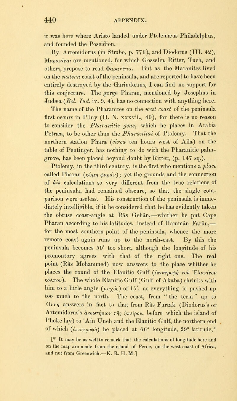 it was here where Aristo landed under Ptoleiugeus Philadelphus, and founded the Poseidion. By Artemidorus (in Strabo, p. 776), and Diodorus (III. 42), Mapavlriu are mentioned, for which Gosselin. Ritter, Tuch, and others, propose to read (^aparlrai. But as the Maranites lived on the eastern coast of the peninsula, and are reported to have been entirely destroyed by the Garindoeans, I can find no support for this conjecture. The gorge Pharan, mentioned by Josephus in Judaea (Bel. lud. iv. 9, 4), has no connection with anything here. The name of the Pbaranites on the west coast of the peninsula first occurs in Pliny (H. N. xxxvii., 40), for there is no reason to consider the Pkaranitis gens^ which he places in Arabia Petrsea, to be other than the Pharanitai of Ptolemy. That the northern station Phara (circa ten hours west of Aila) on the table of Peutinger, has nothing to do with the Pharanitic palm- grove, has been placed beyond doubt by Ritter, (p. 147 sq.). Ptolemy, in the third century, is the first who mentions a place called Pharan {Kiofxr} (papdv); yet the grounds and the connection of his calculations so very difierent from the true relations of the peninsula, had remained obscure, so that the single com- parison were useless. His construction of the peninsula is imme- diately intelligible, if it be considered that he has evidently taken the obtuse coast-angle at Ras Gehan,—whither he put Cape Pharan according to his latitudes, instead of Hamman Farun,— for the most southern point of the peninsula, whence the more remote coast again runs up to the north-east. By this the peninsula becomes 50' too short, although the longitude of his promontory agrees with that of the right one. The real point (Ras Mohammed) now answers to the place whither he places the round of the Elanitic Gulf (ETricrrpocpn rov 'EXavlrov koKttov). The whole Elanitic Gulf (Gulf of Akaba) shrinks with him to a little angle (/^uj^oe) of 15', as everything is pushed up too much to the north. The coast, from  the term up to Ovvtf answers in fact to that from Ras Furtak (Diodorus's or Artemidorus's aKpioTt^piov tT]q fiTreipov, before which the island of Phoke lay) to 'Ain Uneh and the Elanitic Gulf, the northern end of which (e7ricrrpo(j>f]) he placed at 66° longitude, 29° latitude,* [* It may be as well to remark that the calculations of longitude here and on the map are made from the island of Feroe, on the west coast of Africa, and not from Greenwich.—K. R. H. M.]