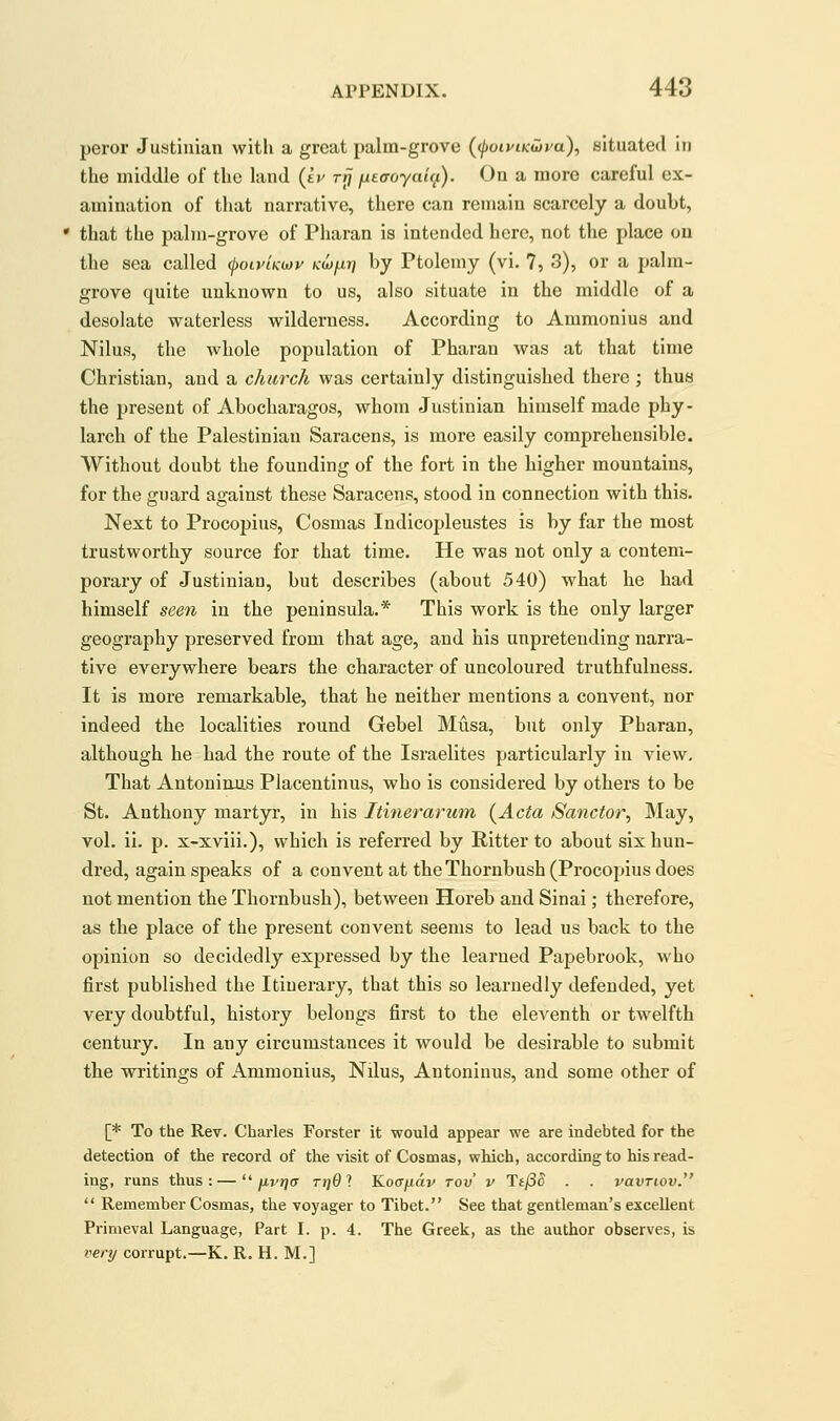peror Justinian with a great palm-grove (foiyiKwya), situated in the middle of the land (sy t^ fxeaoyaii^). On a more careful ex- amination of that narrative, there can remain scarcely a doubt, * that the palm-grove of Pharan is intended here, not the place on the sea called ^oiv/kwv ktw^tj by Ptolemy (vi. 7, 3), or a palm- grove quite unknown to us, also situate in tbe middle of a desolate waterless wilderness. According to Ammonius and Nilus, the whole population of Pharan was at that time Christian, and a church was certainly distinguished there ; thus the present of Abocharagos, whom Justinian himself made phy- larch of the Palestinian Saracens, is more easily comprehensible. Without doubt the founding of the fort in the higher mountains, for the guard against these Saracens, stood in connection with this. Next to Procopius, Cosmas Indicopleustes is by far the most trustworthy source for that time. He was not only a contem- porary of Justinian, but describes (about 540) what he had himself seen in the peninsula.* This work is the only larger geography preserved from that age, and his unpretending narra- tive everywhere bears the character of uncoloured truthfulness. It is more remarkable, that he neither mentions a convent, nor indeed the localities round Gebel Musa, but only Pharan, although he had the route of the Israelites particularly in view. That Antoninus Placentinus, who is considered by others to be St. Anthony martyr, in his Itinerarum (^Acta Sanctor^ May, vol. ii. p. x-xviii.), which is referred by Hitter to about six hun- dred, again speaks of a convent at the Thornbush (Procopius does not mention the Thornbush), between Horeb and Sinai; therefore, as the place of the present convent seems to lead us back to the opinion so decidedly expressed by the learned Papebrook, who first published the Itinerary, that this so learnedly defended, yet very doubtful, history belongs first to the eleventh or twelfth century. In any circumstances it would be desirable to submit the writings of Ammonius, Nilus, Antoninus, and some other of [* To the Rev. Charles Forster it would appear we are indebted for the detection of the record of the visit of Cosmas, which, according to his read- ing, runs thus: —/xj/t/ct rtjQl Kocrjuav rov v TtfSS . . vavriov.  Remember Cosmas, the voyager to Tibet. See that gentleman's excellent Primeval Language, Part I. p. 4. The Greek, as the author observes, is very corrupt.—K. R. H. M.]