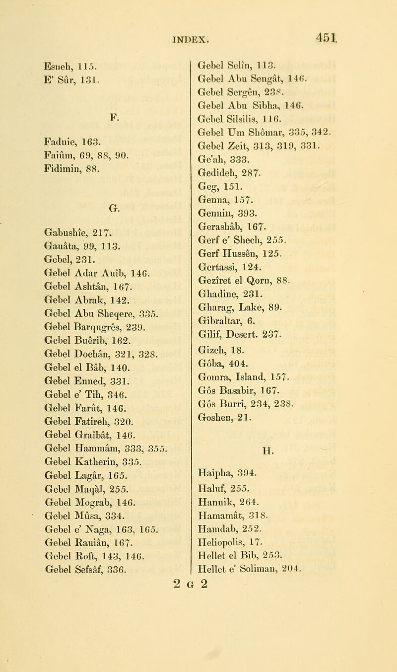 Esiieli, 115. E'Sur, 131. F. Fadnie, 163. Faium, 69, 88, 90. Fidimiii, 88. G. Gabushie, 217. Gau^ta, 99, 113. Gebel, 231. Gebel Adar Auib, 146. Gebel Ashtan, 167. Gebel Abrak, 142. Gebel Abu Sheqere, 335. Gebel Barqugres, 239. Gebel Buerib, 162. Gebel Dochan, 321, 328. Gebel el Bab, 140. Gebel Enned, 331. Gebel e' Tib, 346. Gebel Farut, 146. Gebel Fatireh, 320. Gebel Graibat, 146. Gebel Hammam, 333, 355. Gebel Katherin, 335. Gebel Lagar, 165. Gebel Maqal, 255. Gebel Mograb, 146. Gebel Musa, 334. Gebel e' Naga, 163, 165. Gebel Rauian, 167. Gebel Roft, 143, 146. Gebel Sefsaf, 336. 2 G Gebel Seliii, 113. Gebel Abu Sengat, 146. Gebel Sergen, 23S. Gebel Abu Sibha, 146. Gebel Silsilia, 116. Gebel Urn Sboinar, 335, 342. Gebel Zeit, 313, 319, 331. Ge'ah, 333. Gedideh, 287. Geg, 151. Genua, 157. Genuin, 393. Gerashab, 167. Gerfe'Sbecb, 255. Gerf Huss^n, 125. Gertassi, 124. Geziret el Qorn, 88. Gbadine, 231. Gharag, Lake, 89. Gibraltar, 6. Gilif, Desert. 237. Gizeb, 18. Goba, 404. Gomra, Island, 157. G6s Basabir, 167. Gos Burri, 234, 238. Goshen, 21. H. Haipha, 394. Haluf, 255. Hannlk, 264. Hamamat, 318. Hamdab, 252. Heliopolis, 17. Hellet el Bib, 253. Hellet e' Soliraau, 204. 2