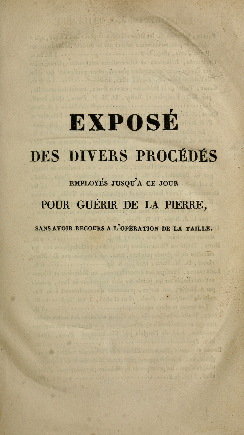 DES DIVERS PROCÉDÉS EMPLOYÉS JUSQUA CE JOUR POUR GUÉRIR DE LA PIERRE, SANS AVOIR RECOURS A L'OPÉRATION DE LA TAILLE.