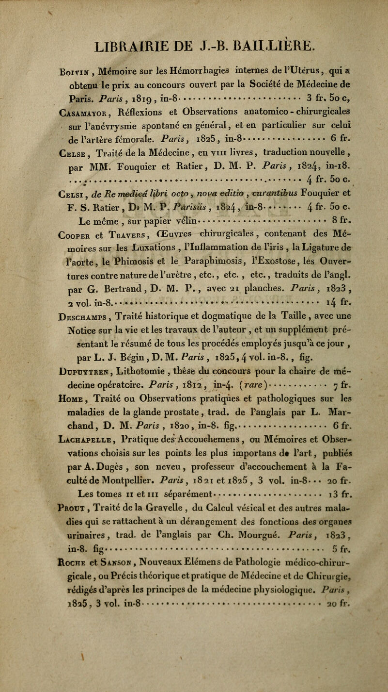 LIBRAIRIE DE J.-B. BAILLIERE. Boivin , Mémoire sur les Hémorrhagies internes de l'Utérus, qui a obtenu le prix au concours ouvert par la Société de Médecine de Paris. Paris , 1819 , in-8 3 fr. 5o c, Casamayor, Réflexions et Observations anatomico - chirurgicales sur l'anévrysme spontané en général, et en particulier sur celui de l'artère fémorale. Paris, 1825, in-8 6 fr. Celse , Traité de la Médecine , en vm livres, traduction nouvelle , par MM. Fouquier et Ratier, D. M. P. Paris, 1824, in-18. .... 4 fr* 5° c. Celsi , de Re medicd libri octo, nova editio , vurantibus Fouquier et F. S. Ratier , D* M. P. Pàrisiis , 1824, in-8 4 fr. 5o c. Le même , sur papier vélin 8 fr. Cooper et Travers, Œuvres chirurgicales, contenant des Mé- moires sur les Luxations , l'Inflammation de l'iris , la Ligature de l'aorte, le Phimosis et le Paraphimosis, l'Exostose, les Ouver- tures contre nature de l'urètre, etc., etc. , etc., traduits de l'angl. par G. Bertrand, D. M. P., avec 21 planches. Paris, 1823 , 2 vol. in-8.- •• 14 fr. Deschamps , Traité historique et dogmatique de la Taille , avec une Notice sur la vie et les travaux de l'auteur , et un supplément pré- sentant le résumé de tous les procédés employés jusqu'à ce jour , par L. J. Bégin, D. M. Paris , 1825,4 vol. in-8., fig. Duptjytren , Lithotomie , thèse du concours pour la chaire de mé- decine opératoire. Paris, 1812 , in-4. {rare) 7 fr. Home , Traité ou Observations pratiques et pathologiques sur les maladies de la glande prostate, trad. de l'anglais par L. Mar- chand , D. M. Paris , 1820, in-8. fig. 6 fr. Lachapelle, Pratique des Accouchemens, 011 Mémoires et Obser- vations choisis sur les points les plus importans dt l'art, publiés par A. Dugès , son neveu , professeur d'accouchement à la Fa- culté de Montpellier. Paris, i82ieti825, 3 vol. in-8.«« 20 fr. Les tomes 11 et 111 séparément 13 fr. Prout , Traité de la Gravelle , du Calcul vésical et des autres mala- dies qui se rattachent à un dérangement des fonctions des organes urinaires, trad. de l'anglais par Ch. Mourgué. Paris, 1823, in-8. fig 5 fr. Roche et Saison, NouveauxElémens de Pathologie médico-chirur- gicale , ou Précis théorique et pratique de Médecine et de Chirurgie, rédigés d'après les principes de la médecine physiologique. Paris , 1825, 3 vol. in-8 20 fr.