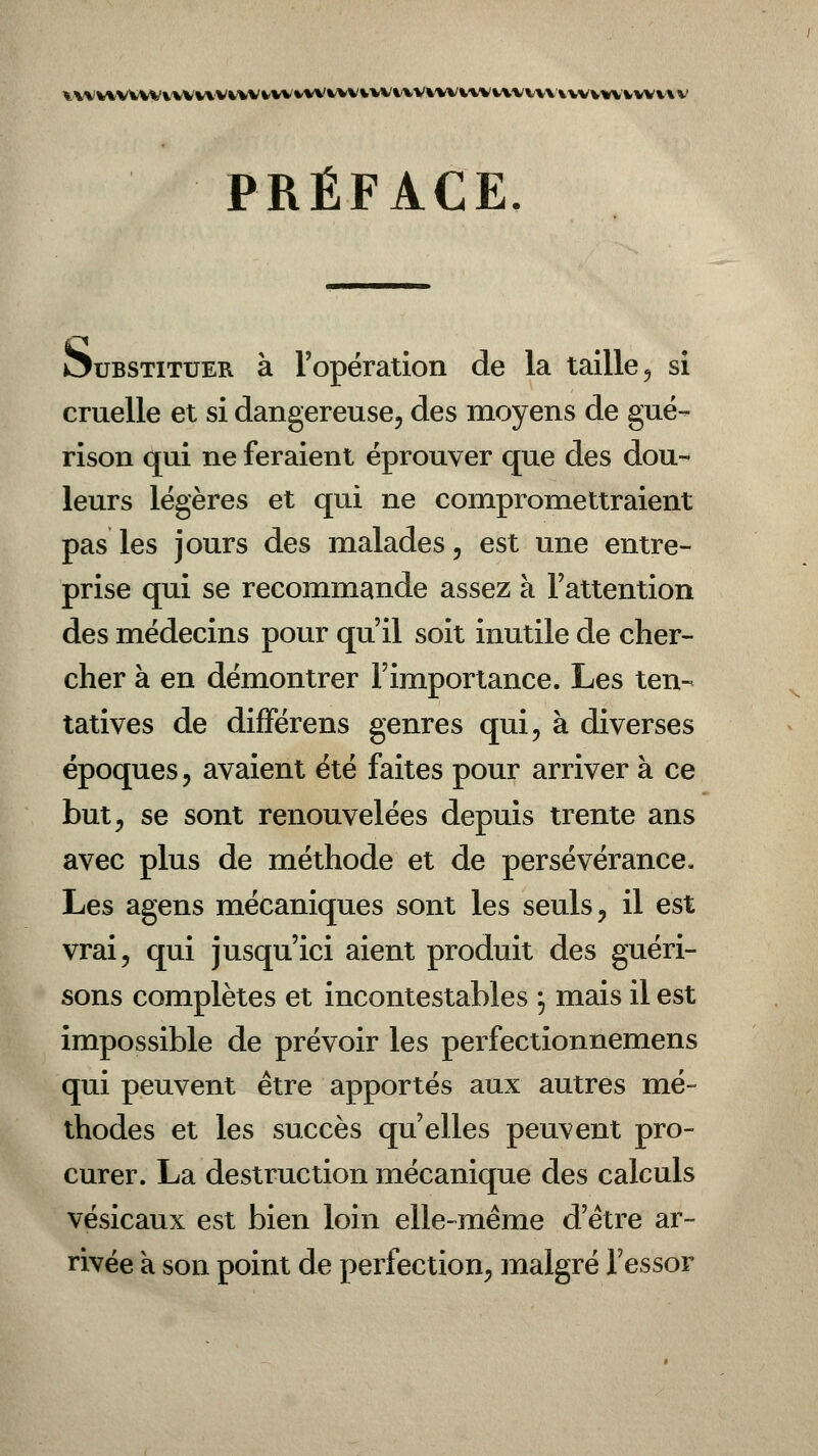VVVV%VW%V%.%V*^.'VVVVVVVV%VVVV^VV%^V%%VVVV%AVVVV\\VV%V'VVW'VVV PRÉFACE Substituer à l'opération de la taille , si cruelle et si dangereuse, des moyens de gué- rison qui ne feraient éprouver que des dou- leurs légères et qui ne compromettraient pas les jours des malades, est une entre- prise qui se recommande assez à l'attention des médecins pour qu'il soit inutile de cher- cher à en démontrer l'importance. Les ten- tatives de différens genres qui, à diverses époques, avaient été faites pour arriver à ce but, se sont renouvelées depuis trente ans avec plus de méthode et de persévérance. Les agens mécaniques sont les seuls, il est vrai, qui jusqu'ici aient produit des guéri- sons complètes et incontestables ; mais il est impossible de prévoir les perfectionnemens qui peuvent être apportés aux autres mé- thodes et les succès qu'elles peuvent pro- curer. La destruction mécanique des calculs vésicaux est bien loin elle-même d'être ar- rivée a son point de perfection, malgré l'essor