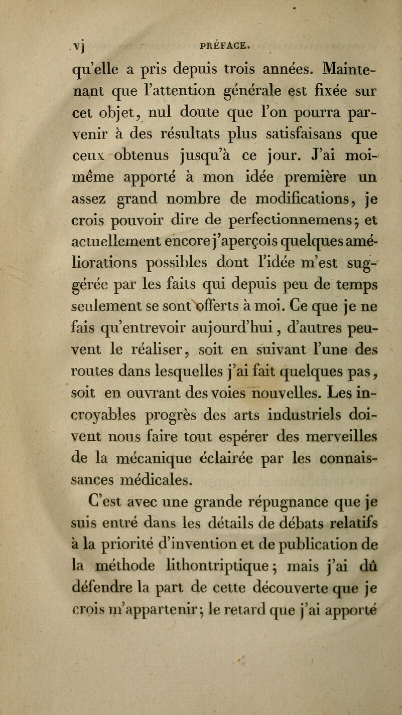 .VJ PREFACE. qu'elle a pris depuis trois années. Mainte- nant que l'attention générale est fixée sur cet objet, nul doute que l'on pourra par- venir à des résultats plus satisfaisans que ceux obtenus jusqu'à ce jour. J'ai moi- même apporté à mon idée première un assez grand nombre de modifications, je crois pouvoir dire de perfectionnemens y et actuellement encore j'aperçois quelques amé- liorations possibles dont l'idée m'est sug- gérée par les faits qui depuis peu de temps seulement se sont offerts à moi. Ce que je ne fais qu'entrevoir aujourd'hui, d'autres peu- vent le réaliser, soit en suivant l'une des routes dans lesquelles j'ai fait quelques pas, soit en ouvrant des voies nouvelles. Les in- croyables progrès des arts industriels doi- vent nous faire tout espérer des merveilles de la mécanique éclairée par les connais- sances médicales. C'est avec une grande répugnance que je suis entré dans les détails de débats relatifs a la priorité d'invention et de publication de la méthode lithontriptique ; mais j'ai dû défendre la part de cette découverte que je i rois m'appartenir ; le retard que j'ai apporté