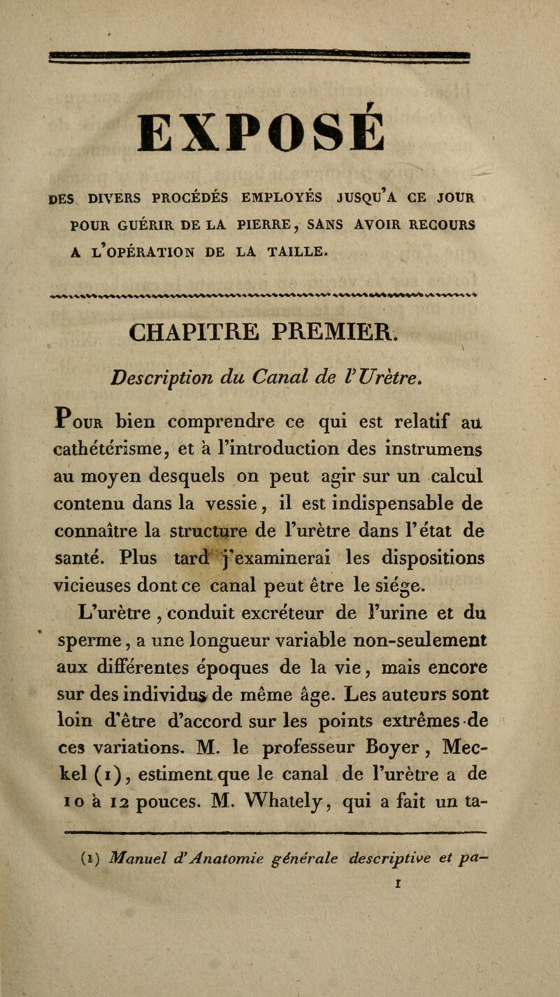 DES DIVERS PROCEDES EMPLOYES JUSQU A CE JOUR POUR GUÉRIR DE LA PIERRE, SANS AVOIR RECOURS A l'opération DE LA TAILLE. CHAPITRE PREMIER. Description du Canal de V Urètre» Pour bien comprendre ce qui est relatif au cathétérisme, et a l'introduction des instrument au moyen desquels on peut agir sur un calcul contenu dans la vessie, il est indispensable de connaître la structure de l'urètre dans l'état de santé. Plus tard j'examinerai les dispositions vicieuses dont ce canal peut être le siège. L'urètre , conduit excréteur de l'urine et du sperme, a une longueur variable non-seulement aux différentes époques de la vie, mais encore sur des individu* de même âge. Les auteurs sont loin d'être d'accord sur les points extrêmes de ces variations. M. le professeur Boyer, Mec- kel (i), estiment que le canal de l'urètre a de i o a 12 pouces. M. Whately, qui a fait un ta- (i) Manuel d'Anatomie générale descriptive et pa-