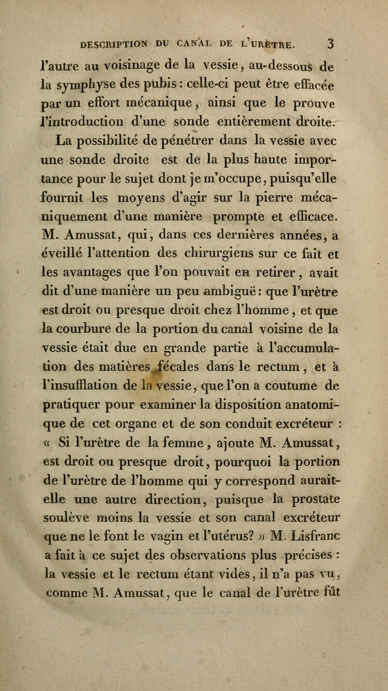 l'autre au voisinage de la vessie, au-dessous de la symphyse des pubis : celle-ci peut être effacée par un effort mécanique, ainsi que le prouve l'introduction d'une sonde entièrement droite. La possibilité de pénétrer dans la vessie avec une sonde droite est de la plus haute impor- tance pour le sujet dont je m'occupe, puisqu'elle fournit les moyens d'agir sur la pierre méca- niquement d'une manière prompte et efficace. M. Amussat, qui, dans ces dernières années, a éveillé l'attention des chirurgiens sur ce fait et les avantages que l'on pouvait en retirer, avait dit d'une manière un peu ambiguë : que l'urètre est droit ou presque droit chez l'homme, et que la courbure de la portion du canal voisine de la vessie était due en grande partie a l'accumula- tion des matières Jfécales dans le rectum , et à l'insufflation de la vessie, que l'on a coutume de pratiquer pour examiner la disposition anatomi- que de cet organe et de son conduit excréteur : « Si l'urètre de la femme, ajoute M. Amussat, est droit ou presque droit, pourquoi la portion de l'urètre de l'homme qui y correspond aurait- elle une autre direction, puisque la prostate soulève moins la vessie et son canal excréteur que ne le font le vagin et l'utérus? » M. Lisfranc a fait a ce sujet des observations plus précises : la vessie et le rectum étant vides, il n'a pas vu, comme M. Amussat, que le canal de l'urètre fût