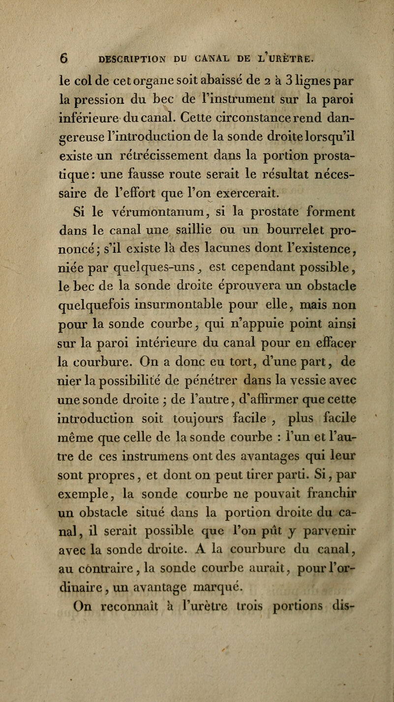 le col de cet organe soit abaissé de 2 a 3 lignes par la pression du bec de l'instrument sur la paroi inférieure du canal. Cette circonstance rend dan- gereuse l'introduction de la sonde droite lorsqu'il existe un rétrécissement dans la portion prosta- tique : une fausse route serait le résultat néces- saire de l'effort que l'on exercerait. Si le vérumontanum, si la prostate forment dans le canal une saillie ou un bourrelet pro- noncé ; s'il existe la des lacunes dont l'existence, niée par quelques-uns ,, est cependant possible, le bec de la sonde droite éprouvera un obstacle quelquefois insurmontable pour elle, mais non pour la sonde courbe, qui n'appuie point ainsi sur la paroi intérieure du canal pour en effacer la courbure. On a donc eu tort, d'une part, de nier la possibilité de pénétrer dans la vessie avec une sonde droite ; de l'autre, d'affirmer que cette introduction soit toujours facile , plus facile même que celle de la sonde courbe : l'un et l'au- tre de ces instrumens ont des avantages qui leur sont propres, et dont on peut tirer parti. Si, par exemple, la sonde courbe ne pouvait franchir un obstacle situé dans la portion droite du ca- nal . il serait possible que l'on pût y parvenir avec la sonde droite. A la courbure du canal, au contraire, la sonde courbe aurait, pour l'or- dinaire , un avantage marqué. On reconnaît a l'urètre trois portions dis-