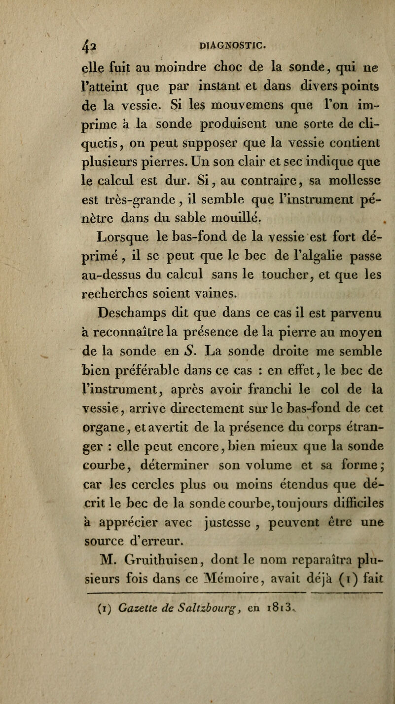 elle fuit au moindre choc de la sonde , qui ne l'atteint que par instant et dans divers points de la vessie. Si les mouvemens que Ton im- prime a la sonde produisent une sorte de cli- quetis , on peut supposer que la vessie contient plusieurs pierres. Un son clair et sec indique que le calcul est dur. Si, au contraire , sa mollesse est très-grande, il semble que l'instrument pé- nètre dans du sable mouillé. Lorsque le bas-fond de la vessie est fort dé- primé , il se peut que le bec de l'algalie passe au-dessus du calcul sans le toucher, et que les recherches soient vaines. Deschamps dit que dans ce cas il est parvenu à reconnaître la présence de la pierre au moyen de la sonde en S. La sonde droite me semble bien préférable dans ce cas : en effet, le bec de l'instrument, après avoir franchi le col de la vessie, arrive directement sur le bas-fond de cet organe, et avertit de la présence du corps étran- ger : elle peut encore,bien mieux que la sonde courbe, déterminer son volume et sa forme; car les cercles plus ou moins étendus que dé- crit le bec de la sonde courbe, toujours difficiles a apprécier avec justesse , peuvent être une source d'erreur. M. Gruithuisen, dont le nom reparaîtra plu- sieurs fois dans ce Mémoire, avait déjà (i) fait (i) Gazette de Saltzbourg, en i8i3,