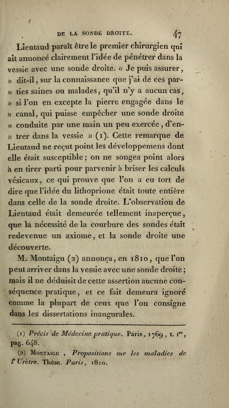t DE LA SONDE DROITE. /^n Lieutaud paraît être le premier chirurgien qui ait annoncé clairement l'idée de pénétrer dans la vessie avec une sonde droite, k Je puis assurer, » dit-il , sur la connaissance que j'ai de ces par- n ties saines ou malades, qu'il n'y a aucun cas 7 » si l'on en excepte la pierre engagée dans le )) canal, qui puisse empêcher une sonde droite » conduite par une main un peu exercée, d'en- » trer dans la vessie >j (i). Cette remarque de Lieutaud ne reçut point les développemens dont elle était susceptible ; on ne songea point alors a en tirer parti pour parvenir à briser les calculs vésicaux, ce qui prouve que l'on a eu tort de dire que l'idée du lithoprione était toute entière dans celle de la sonde droite. L'observation de Lieutaud était demeurée tellement inaperçue, que la nécessité de la courbure des sondes était redevenue un axiome, et la sonde droite une découverte. M. Montaigu (2) annonça, en 1810, que l'on peut arriver dans la vessie avec une sonde droite ; mais il ne déduisit de cette assertion aucune con- séquence pratique, et ce fait demeura ignoré comme la plupart de ceux que l'on consigne dans les dissertations inaugurales. (1) Précis de Médecine pratique. Paris, 1769, t. Ier, pag. 648. (2) Montaigu , Propositions sur les maladies de V Urètre. Thèse. Paris, 1810.