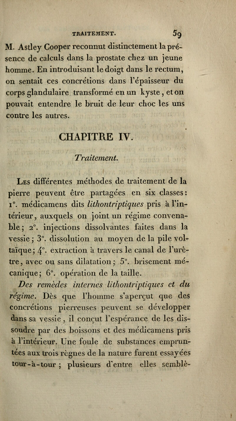 TRAITEMENT. 5§ M. Astley Cooper reconnut distinctement la pré- sence de calculs dans la prostate chez un jeune homme. En introduisant le doigt dans le rectum, on sentait ces concrétions dans l'épaisseur du corps glandulaire transformé en un kyste, et on pouvait entendre le bruit de leur choc les uns contre les autres. CHAPITRE IV. Traitement Les différentes méthodes de traitement de la pierre peuvent être partagées en six classes: i°. médicamens dits lithontriptiques pris à l'in- térieur, auxquels on joint un régime convena- ble; 2°. injections dissolvantes faites dans la vessie ; 3°. dissolution au moyen de la pile vol- taïque ; 4°- extraction a travers le canal de l'urè- tre, avec ou sans dilatation; 5°. brisement mé- canique; 6°. opération de la taille. Des remèdes internes lithontriptiques et du régime. Dès que l'homme s'aperçut que des concrétions pierreuses peuvent se développer dans sa vessie, il conçut l'espérance de les dis- soudre par des boissons et des médicamens pris à l'intérieur. Une foule de substances emprun- tées aux trois règnes de la nature furent essayées tour-a-tour ; plusieurs d'entre elles semblé-
