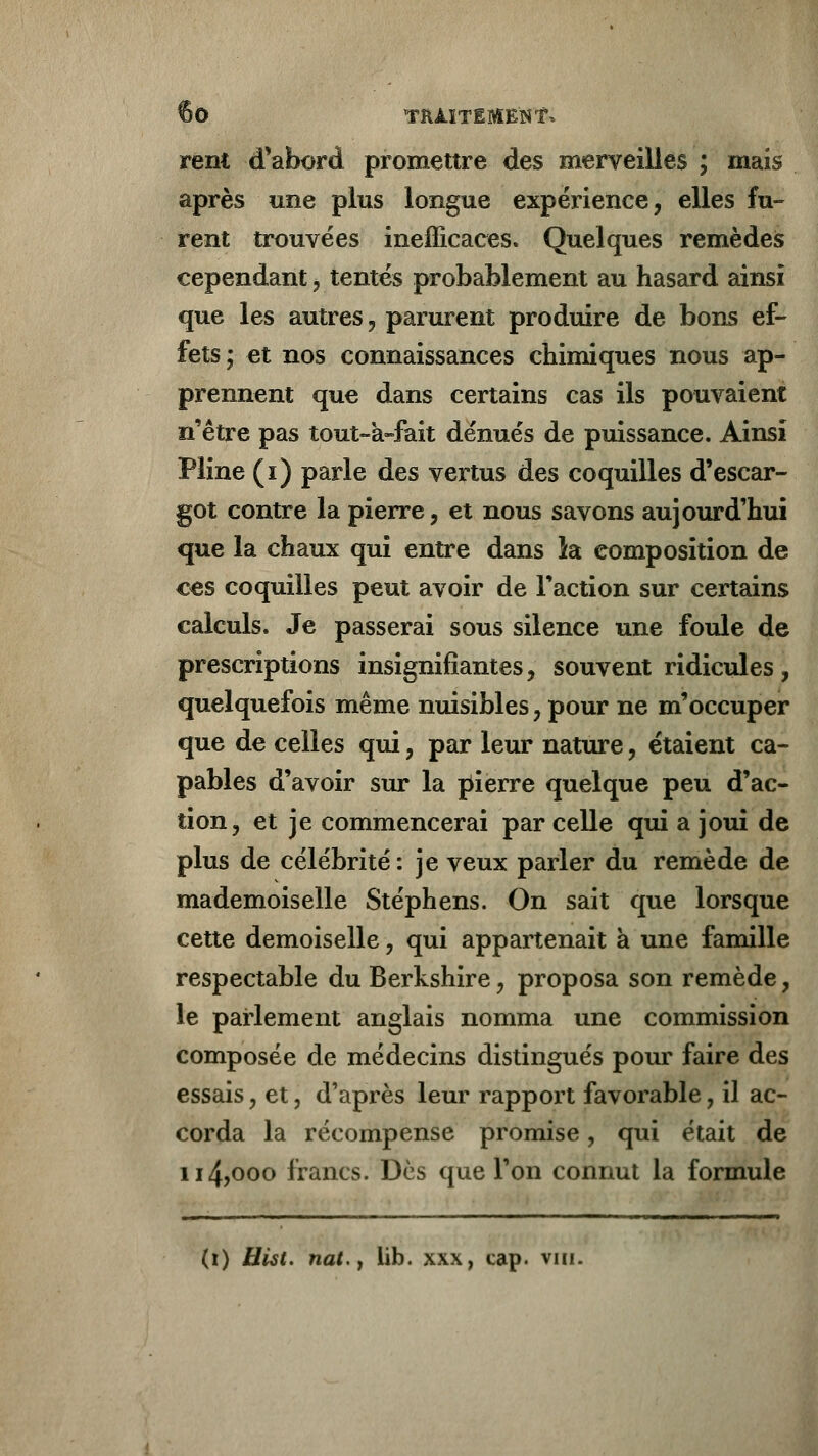 rent d'abord promettre des merveilles ; mais après une plus longue expérience, elles fu- rent trouvées inefficaces. Quelques remèdes cependant, tentés probablement au hasard ainsi que les autres, parurent produire de bons ef- fets; et nos connaissances chimiques nous ap- prennent que dans certains cas ils pouvaient n'être pas tout-a-fait dénués de puissance. Ainsi Pline (i) parle des vertus des coquilles d'escar- got contre la pierre, et nous savons aujourd'hui que la chaux qui entre dans la composition de ces coquilles peut avoir de l'action sur certains calculs. Je passerai sous silence une foule de prescriptions insignifiantes, souvent ridicules, quelquefois même nuisibles, pour ne m'occuper que de celles qui, par leur nature, étaient ca- pables d'avoir sur la pierre quelque peu d'ac- tion, et je commencerai par celle qui a joui de plus de célébrité: je veux parler du remède de mademoiselle Stéphens. On sait que lorsque cette demoiselle, qui appartenait à une famille respectable du Berkshire, proposa son remède, le parlement anglais nomma une commission composée de médecins distingués pour faire des essais, et, d'après leur rapport favorable, il ac- corda la récompense promise, qui était de u4>ooo francs. Dès que l'on connut la formule (i) Hist. nat.y lib. xxx, cap. vm.
