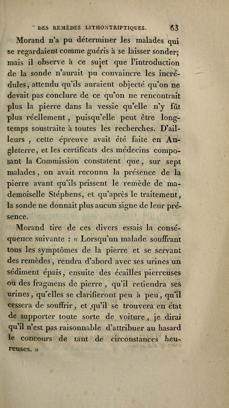 Morand n'a pu déterminer les malades qui se regardaient comme guéris à se laisser sonder; mais il observe à ce sujet que l'introduction de la sonde n'aurait pu convaincre les incré- dules, attendu qu'ils auraient objecté qu'on ne devait pas conclure de ce qu'on ne rencontrait plus la pierre dans la vessie qu'elle n'y fut plus réellement , puisqu'elle peut être long- temps soustraite a toutes les recherches. D'ail- leurs , cette épreuve avait été faite en An- gleterre, et les certificats des médecins compo- sant la Commission constatent que, sur sept malades, on avait reconnu la présence de la pierre avant qu'ils prissent le remède de ma- demoiselle Stéphens, et qu'après le traitement, la sonde ne donnait plus aucun signe de leur pré- sence. Morand tire de ces divers essais la consé- quence suivante : « Lorsqu'un malade souffrant tous les symptômes de la pierre et se servant des remèdes, rendra d'abord avec ses urines un sédiment épais, ensuite des écailles pierreuses ou des fragmens de pierre , qu'il retiendra ses urines, qu'elles se clarifieront peu à peu, qu'il cessera de souffrir, et .qu'il se trouvera en état de supporter toute sorte de voiture, je dirai qu'il n'est pas raisonnable d'attribuer au hasard le concours de tant de circonstances heu^ reuses, »