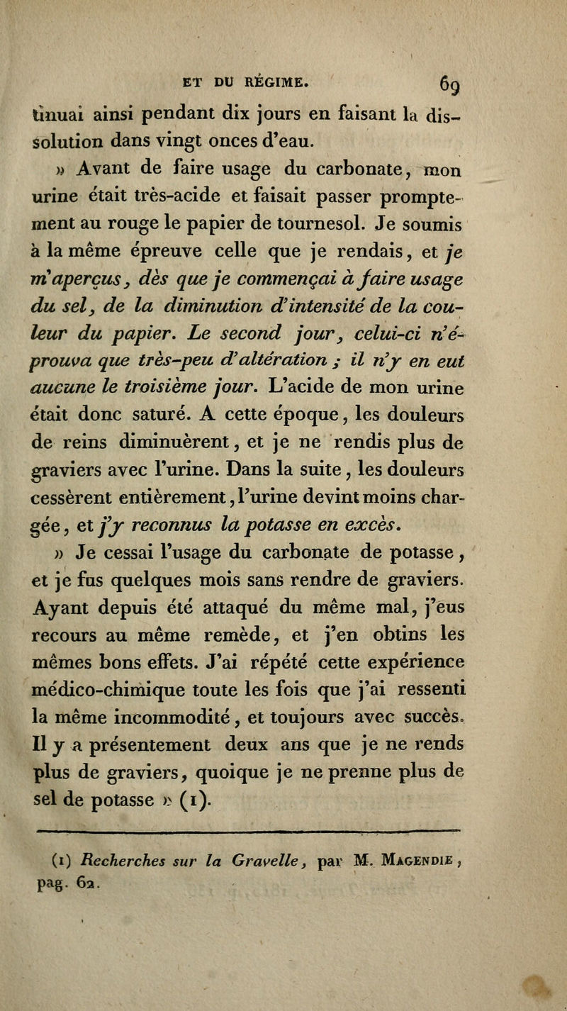 tînuai ainsi pendant dix jours en faisant la dis- solution dans vingt onces d'eau. )) Avant de faire usage du carbonate, mon urine était très-acide et faisait passer prompte- ment au rouge le papier de tournesol. Je soumis à la même épreuve celle que je rendais, et je maperçus > dès que je commençai à faire usage du sel , de la diminution d'intensité de la cou- leur du papier. Le second jour, celui-ci n'é- prouva que très-peu d'altération ; il n'y en eut aucune le troisième jour. L'acide de mon urine était donc saturé. A cette époque, les douleurs de reins diminuèrent, et je ne rendis plus de graviers avec l'urine. Dans la suite, les douleurs cessèrent entièrement, Purine devint moins char- gée , et fy reconnus la potasse en excès. » Je cessai l'usage du carbonate de potasse, et je fus quelques mois sans rendre de graviers. Ayant depuis été attaqué du même mal, j'eus recours au même remède, et j'en obtins les mêmes bons effets. J'ai répété cette expérience médico-chimique toute les fois que j'ai ressenti la même incommodité, et toujours avec succès» Il y a présentement deux ans que je ne rends plus de graviers, quoique je ne prenne plus de sel de potasse » (i). (i) Recherches sur la Gravelle, par M. Magendie pag. 62.
