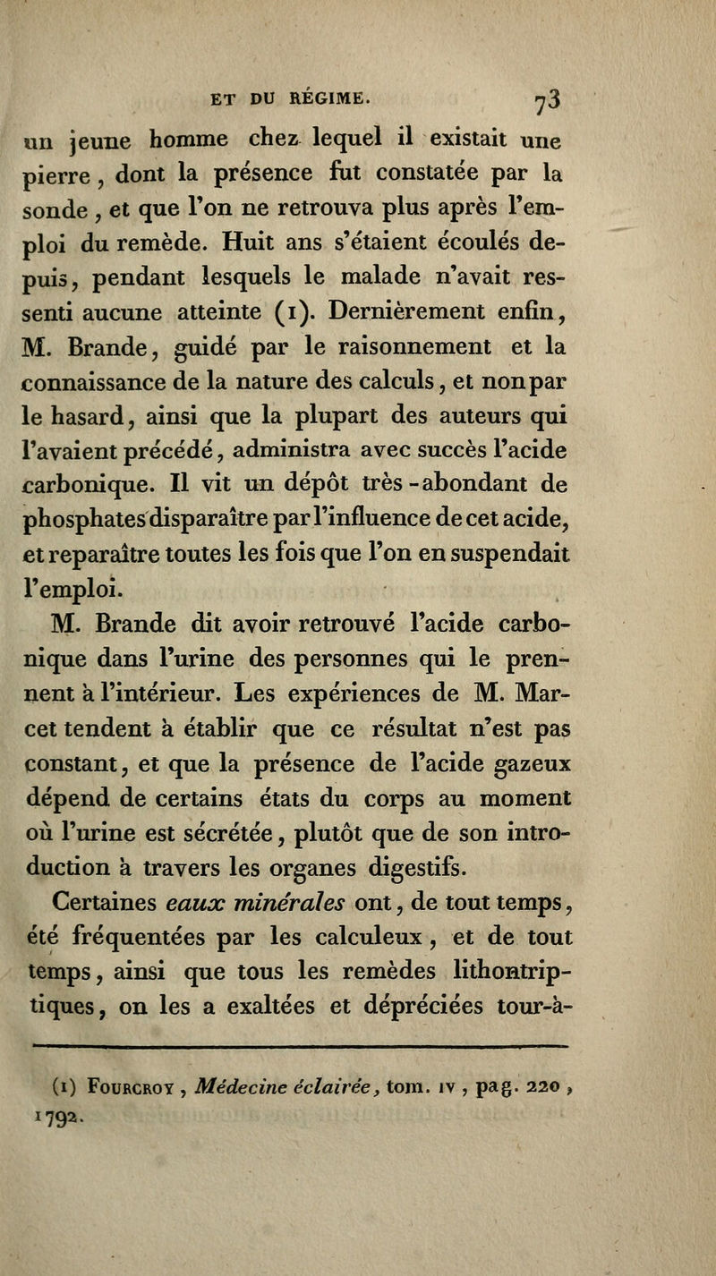un jeune homme chez lequel il existait une pierre, dont la présence fut constatée par la sonde , et que Ton ne retrouva plus après l'em- ploi du remède. Huit ans s'étaient écoulés de- puis, pendant lesquels le malade n'avait res- senti aucune atteinte (i). Dernièrement enfin, M. Brande, guidé par le raisonnement et la connaissance de la nature des calculs, et non par le hasard, ainsi que la plupart des auteurs qui l'avaient précédé, administra avec succès l'acide carbonique. Il vit un dépôt très - abondant de phosphates disparaître par l'influence de cet acide, et reparaître toutes les fois que l'on en suspendait l'emploi. M. Brande dit avoir retrouvé l'acide carbo- nique dans l'urine des personnes qui le pren- nent a l'intérieur. Les expériences de M. Mar- cet tendent à établir que ce résultat n'est pas constant, et que la présence de l'acide gazeux dépend de certains états du corps au moment où l'urine est sécrétée, plutôt que de son intro- duction à travers les organes digestifs. Certaines eaux minérales ont, de tout temps, été fréquentées par les calculeux, et de tout temps, ainsi que tous les remèdes lithontrip- tiques, on les a exaltées et dépréciées tour-à- (0 Fourcroy , Médecine éclairée, tom. îv , pag. 220 ? 1792.