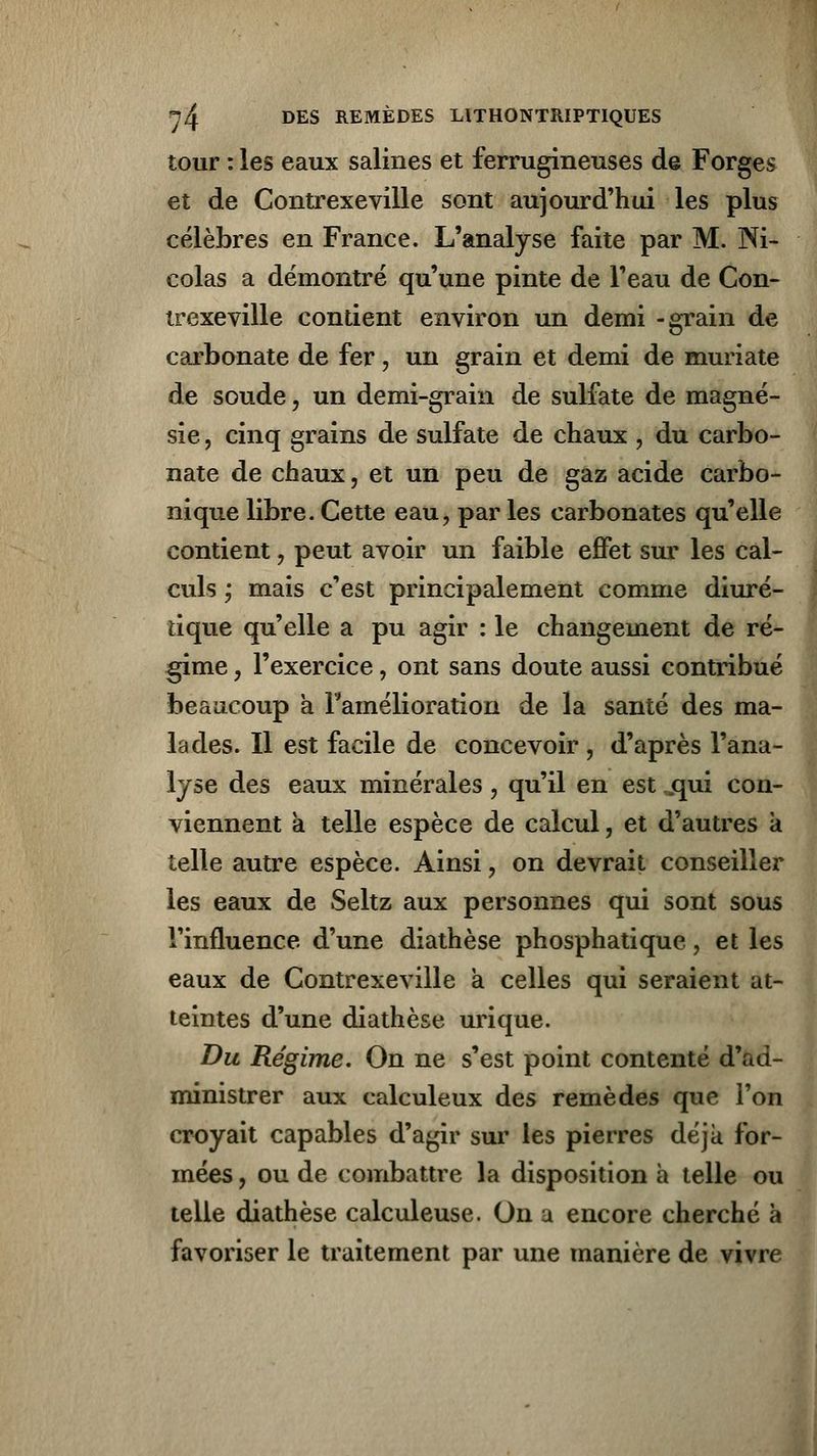 tour : les eaux salines et ferrugineuses de Forges et de Contrexeville sont aujourd'hui les plus célèbres en France. L'analyse faite par M. Ni- colas a démontré qu'une pinte de l'eau de Con- trexeville contient environ un demi -grain de carbonate de fer, un grain et demi de muriate de soude, un demi-grain de sulfate de magné- sie , cinq grains de sulfate de chaux , du carbo- nate de chaux, et un peu de gaz acide carbo- nique libre. Cette eau, par les carbonates qu'elle contient , peut avoir un faible effet sur les cal- culs ; mais c'est principalement comme diuré- tique qu'elle a pu agir : le changement de ré- gime , l'exercice, ont sans doute aussi contribué beaucoup a Famélioration de la santé des ma- lades. Il est facile de concevoir , d'après l'ana- lyse des eaux minérales, qu'il en est jqui con- viennent à telle espèce de calcul, et d'autres a telle autre espèce. Ainsi, on devrait conseiller les eaux de Seltz aux personnes qui sont sous l'influence d'une diathèse phosphatique, et les eaux de Gontrexeville a celles qui seraient at- teintes d'une diathèse urique. Du Régime. On ne s'est point contenté d'ad- ministrer aux calculeux des remèdes que l'on croyait capables d'agir sur les pierres déjà for- mées , ou de combattre la disposition à telle ou telle diathèse calculeuse. On u encore cherché à favoriser le traitement par une manière de vivre