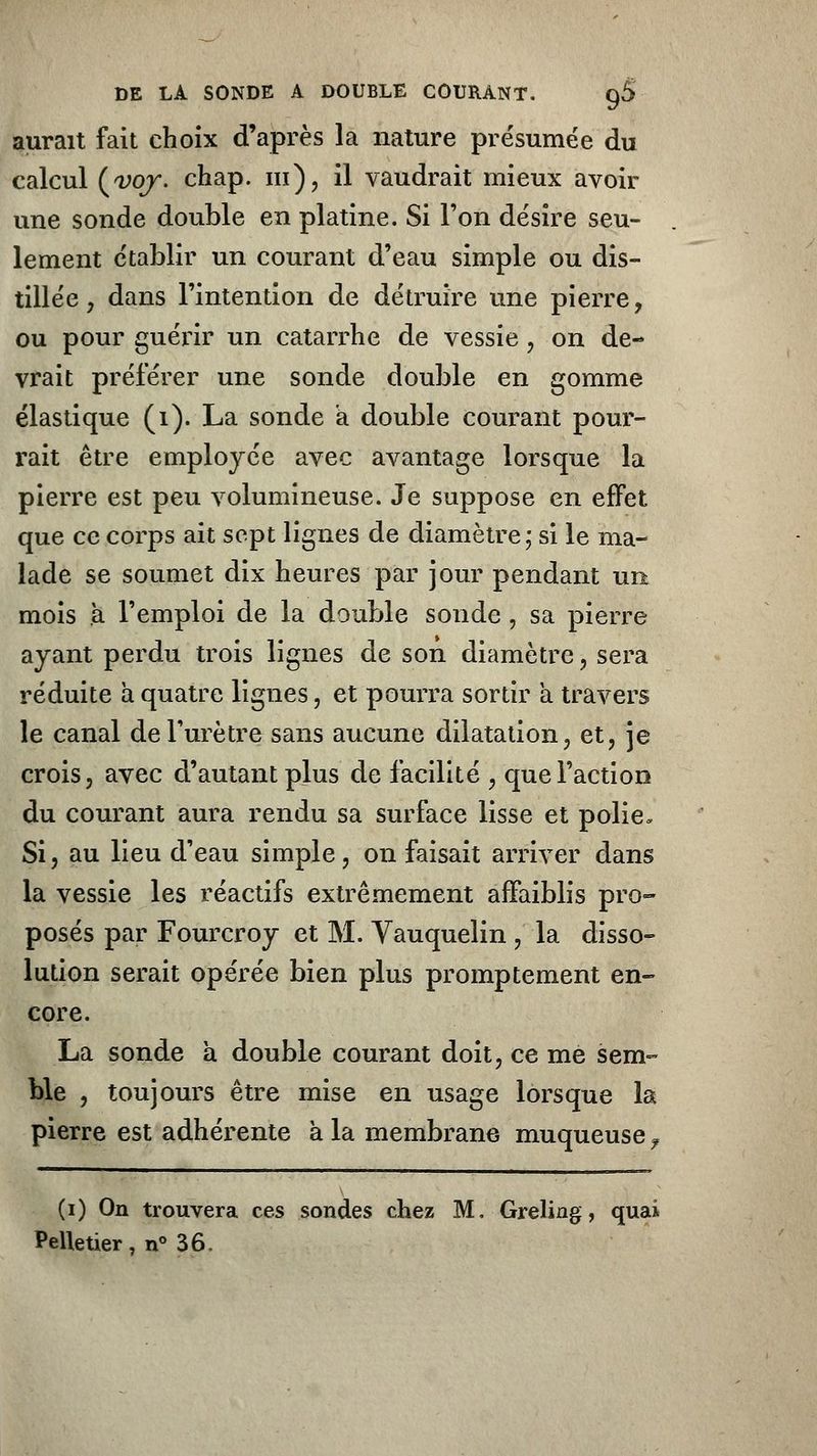 aurait fait choix d'après la nature présumée du calcul (voy. chap. m), il vaudrait mieux avoir une sonde double en platine. Si l'on désire seu- lement établir un courant d'eau simple ou dis- tillée , dans l'intention de détruire une pierre, ou pour guérir un catarrhe de vessie , on de- vrait préférer une sonde double en gomme élastique (1). La sonde a double courant pour- rait être employée avec avantage lorsque la pierre est peu volumineuse. Je suppose en effet que ce corps ait sept lignes de diamètre; si le ma- lade se soumet dix heures par jour pendant un mois à l'emploi de la double sonde, sa pierre ayant perdu trois lignes de son diamètre , sera réduite a quatre lignes , et pourra sortir a travers le canal de l'urètre sans aucune dilatation, et, je crois, avec d'autant plus de facilité , que l'action du courant aura rendu sa surface lisse et polie» Si, au lieu d'eau simple, on faisait arriver dans la vessie les réactifs extrêmement affaiblis pro- posés par Fourcroy et M. Vauquelin , la disso- lution serait opérée bien plus promptement en- core. La sonde à double courant doit, ce me sem- ble , toujours être mise en usage lorsque la pierre est adhérente à la membrane muqueuse f (i) On trouvera ces sondes chez M, Greling, quai Pelletier, n° 36,