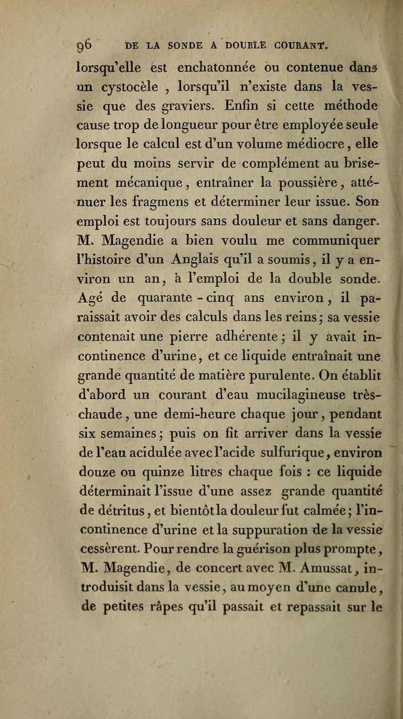 lorsqu'elle est enchatonnée ou contenue dan§ un cystocèle , lorsqu'il n'existe dans la ves- sie que des graviers. Enfin si cette méthode cause trop de longueur pour être employée seule lorsque le calcul est d'un volume médiocre, elle peut du moins servir de complément au brise- ment mécanique , entraîner la poussière, atté- nuer les fragmens et déterminer leur issue. Son emploi est toujours sans douleur et sans danger. M. Magendie a bien voulu me communiquer l'histoire d'un Anglais qu'il a soumis, il y a en- viron un an, a l'emploi de la double sonde. Agé de quarante - cinq ans environ, il pa- raissait avoir des calculs dans les reins * sa vessie contenait une pierre adhérente ; il y avait in- continence d'urine, et ce liquide entraînait une grande quantité de matière purulente. On établit d'abord un courant d'eau mucilagineuse très- chaude , une demi-heure chaque jour, pendant six semaines ; puis on fit arriver dans la vessie de l'eau acidulée avec l'acide sulfurique, environ douze ou quinze litres chaque fois : ce liquide déterminait l'issue d'une assez grande quantité de détritus, et bientôt la douleur fut calmée; Tin- continence d'urine et la suppuration de la vessie cessèrent. Pour rendre la guérison plus prompte, M. Magendie, de concert avec M. Amussat, in- troduisit dans la vessie, au moyen d'une canule, de petites râpes qu'il passait et repassait sur le