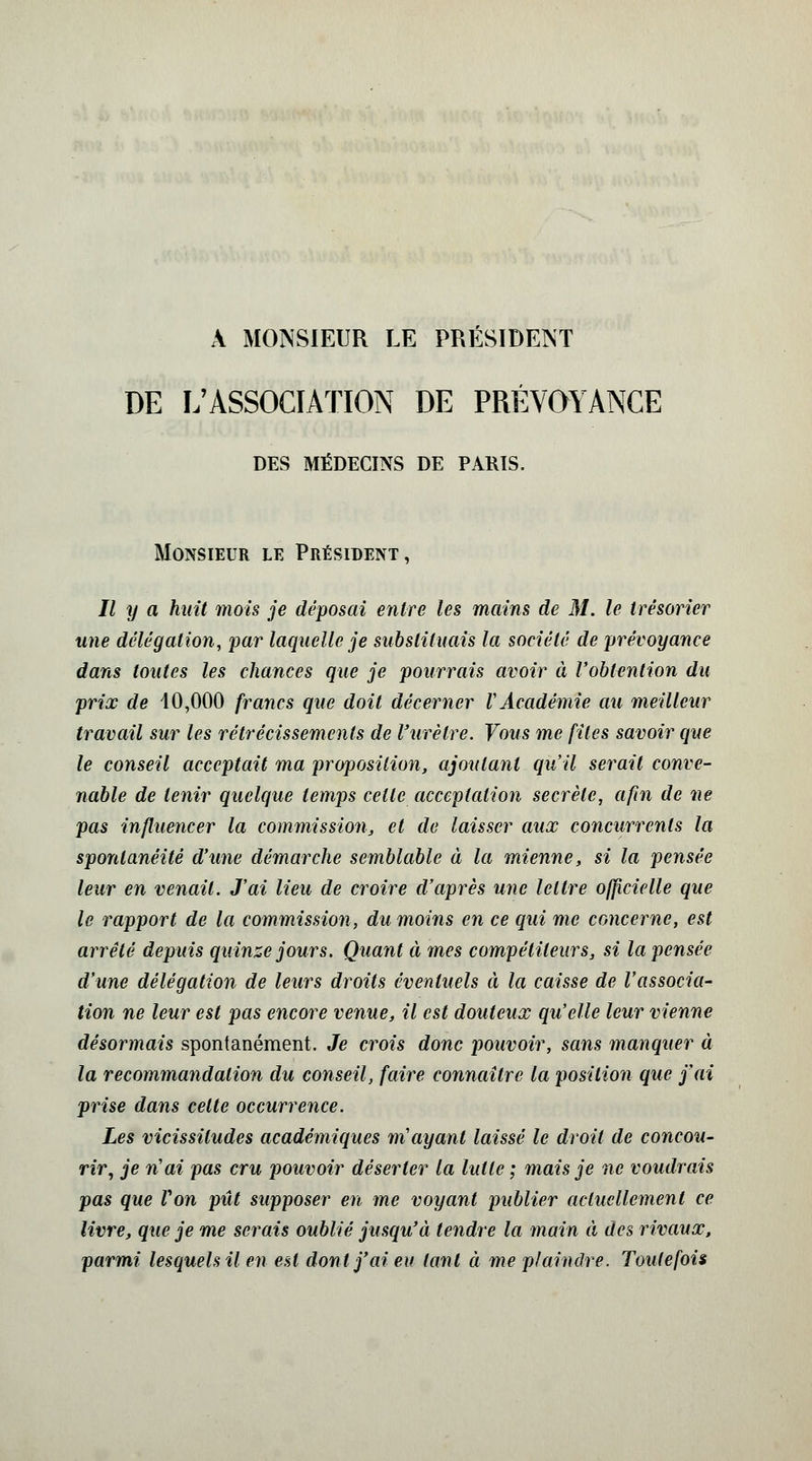 A MONSIEUR LE PRESIDENT DE L'ASSOCIATION DE PRÉVOYANCE DES MÉDECINS DE PARIS. Monsieur le Président, II y a huit mois je déposai entre les mains de M. le trésorier une délégation, par laquelle je substituais la société de prévoyance dans toutes les chances que je pourrais avoir à l'obtention du prix de 40,000 francs que doit décerner VAcadémie au meilleur travail sur les rétrécissements de l'urètre. Vous me files savoir que le conseil acceptait ma proposition, ajoutant qu'il serait conve- nable de tenir quelque temps celle acceptation secrète, afin de ne pas influencer la commission, et de laisser aux concurrents la spontanéité d'une démarche semblable à la mienne, si la pensée leur en venait. J'ai lieu de croire d'après une lettre officielle que le rapport de la commission, du moins en ce qui me concerne, est arrêté depuis quinze jours. Quant à mes compétiteurs, si la pensée d'une délégation de leurs droits éventuels à la caisse de l'associa- tion ne leur est pas encore venue, il est douteux qu'elle leur vienne désormais spontanément. Je crois donc pouvoir, sans manquer à la recommandation du conseil, faire connaître la position que j'ai prise dans celte occurrence. Les vicissitudes académiques m'ayant laissé le droit de concou- rir, je n'ai pas cru pouvoir déserter la lutte ; mais je ne voudrais pas que Von pût supposer en me voyant publier actuellement ce livre, que je me serais oublié jusqu'à tendre la main à des rivaux, parmi lesquels il en est dont j'ai eu tant à me plaindre. Toutefois