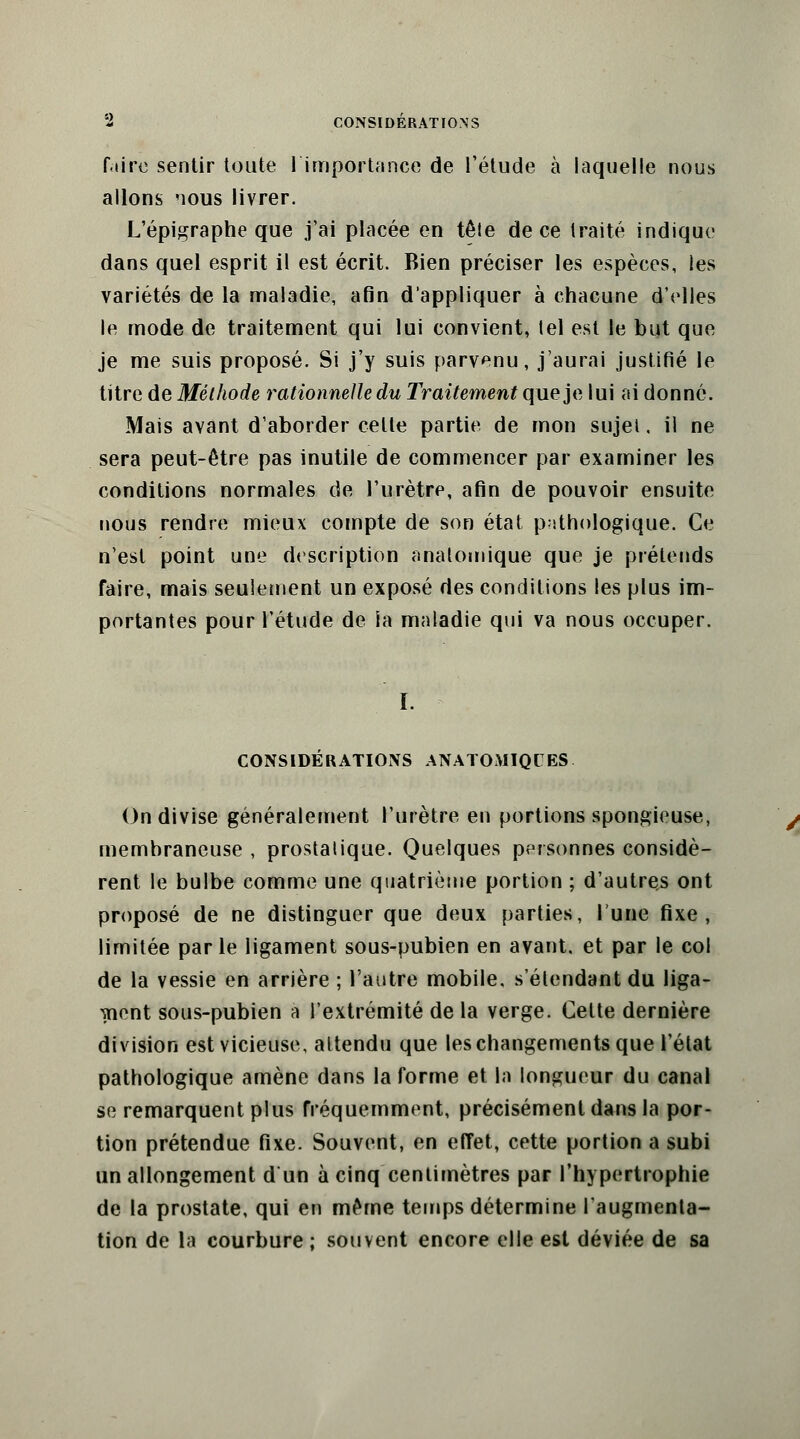 faire sentir toute l'importance de l'étude à laquelle nous allons nous livrer. L'épigraphe que j'ai placée en tête de ce traité indique dans quel esprit il est écrit. Bien préciser les espèces, les variétés de la maladie, afin d'appliquer à chacune d'elles le mode de traitement qui lui convient, lel est le but que je me suis proposé. Si j'y suis parvenu, j'aurai justifié le titre de Méthode rationnelle du Traitement que je lui ai donné. Mais avant d'aborder celte partie de mon sujet, il ne sera peut-être pas inutile de commencer par examiner les conditions normales de l'urètre, afin de pouvoir ensuite nous rendre mieux compte de son état pathologique. Ce n'est point une description ahatomique que je prétends faire, mais seulement un exposé des conditions les plus im- portantes pour l'étude de ia maladie qui va nous occuper. CONSIDERATIONS ANATOMIQCES On divise généralement l'urètre en portions spongieuse, membraneuse , prostalique. Quelques personnes considè- rent le bulbe comme une quatrième portion ; d'autres ont proposé de ne distinguer que deux parties, lune fixe, limitée parle ligament sous-pubien en avant, et par le col de la vessie en arrière ; l'autre mobile, s étendant du liga- ment sous-pubien à l'extrémité de la verge. Cette dernière division est vicieuse, altendu que les changements que l'état pathologique amène dans la forme et la longueur du canal se remarquent plus fréquemment, précisément dans la por- tion prétendue fixe. Souvent, en effet, cette portion a subi un allongement d un à cinq centimètres par l'hypertrophie de la prostate, qui en même temps détermine l'augmenta- tion de la courbure ; souvent encore elle est déviée de sa