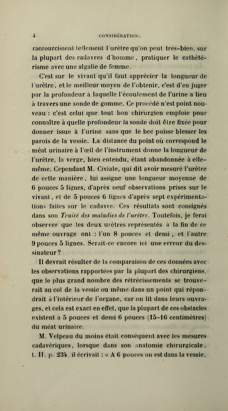 raccourcissent tellement l'urètre qu'on peut très-bien, sur la plupart des cadavres d'homme, pratiquer le cathété- risme avec une algalie de femme. C'est sur le vivant qu'il faut apprécier la longueur de l'urètre, et le meilleur moyen de l'obtenir, c'est d'en juger par la profondeur à laquelle l'écoulement de l'urine a lieu à travers une sonde de gomme. Ce procédé n'est point nou- veau : c'est celui que tout bon chirurgien emploie pour connaître à quelle profondeur Ja sonde doit être fixée pour donner issue à l'urine sans que le bec puisse blesser les parois de la vessie. La distance du point où correspond le méat urinaire à l'œil de l'instrument donne la longueur de l'urètre, la verge, bien entendu, étant abandonnée à elle- même. Cependant M. Civiale, qui dit avoir mesuré l'urètre de cette manière, lui assigne une longueur moyenne de 6 pouces 5 lignes, d'après neuf observations prises sur le vivant, et de 5 pouces 6 lignes d'après sept expérimenta- tion-; faites sur le cadavre. Ces résultats sont consignés dans son Traité des maladies de l'urètre. Toutefois, je ferai observer que les deux urètres représentés à la fin de ce même ouvrage ont : l'un 8 pouces et demi , et l'autre 9 pouces 5 lignes. Serait-ce encore ici une erreur du des- sinateur? Il devrait résulter de la comparaison de ces données avec les observations rapportées par la plupart des chirurgiens, que le plus grand nombre des rétrécissements se trouve- rait au col de la vessie ou même dans un point qui répon- drait à l'intérieur de l'organe, car on lit dans leurs ouvra- ges, et cela est exact en effet, que la plupart de ces obstacles existent à 5 pouces et demi 6 pouces (15-16 centimètres) du méat urinaire. M. Velpeau du moins était conséquent avec les mesures cadavériques, lorsque dans son nnatomie chirurgicale, t. II. p. 234 il écrivait :»A(i pouces on est dans la vessie,