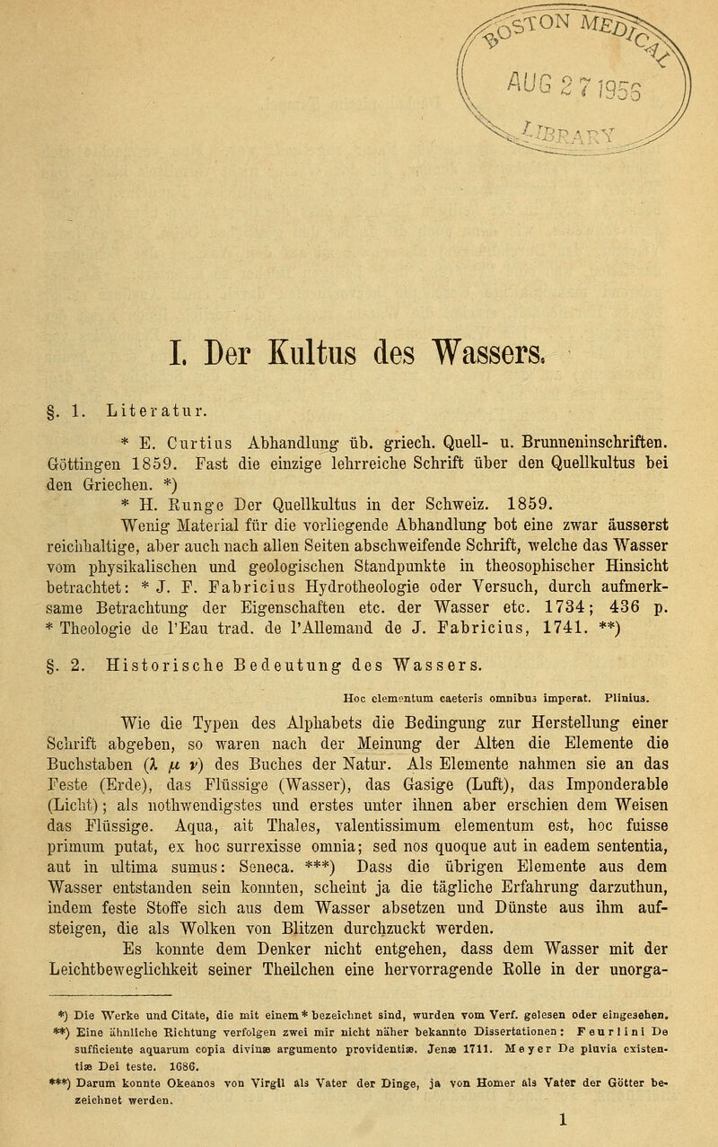 ^' 0ö^^W!^ \ ^^G 2 7 ms ■-f^s I. Der Kultus des Wassers. §. 1. Literatur. * E. Curtius Abhandlung üb. griech. Quell- u. Brunneninscbriften. Göttingen 1859. Fast die einzige lehrreiche Schrift über den Quellkultus bei den Griechen. *) * H. Runge Der Quellkultus in der Schweiz. 1859. Wenig Material für die vorliegende Abhandlung bot eine zwar äusserst reichhaltige, aber auch nach allen Seiten abschweifende Schrift, welche das Wasser vom physikalischen und geologischen Standpunkte in theosophischer Hinsicht betrachtet: * J. F. Fabricius Hydrotheologie oder Versuch, durch aufmerk- same Betrachtung der Eigenschaften etc. der Wasser etc. 1734; 436 p. * Theologie de l'Eau trad. de l'Allemand de J. Fabricius, 1741. **) §. 2. Historische Bedeutung des Wassers. Hoc clementum caeteris omnibus imporat. FUnius. Wie die Typen des Alphabets die Bedingung zur Herstellung einer Schrift abgeben, so waren nach der Meinung der Alten die Elemente die Buchstaben (X [x v) des Buches der Natur. Als Elemente nahmen sie an das Feste (Erde), das Flüssige (Wasser), das Gasige (Luft), das Imponderable (Licht); als nothwendigstes und erstes unter ihnen aber erschien dem Weisen das Flüssige. Aqua, ait Thaies, valentissimum elementum est, hoc fuisse primum putat, ex hoc surrexisse omnia; sed nos quoque aut in eadem sententia, aut in ultima sumus: Seneca. ***) Dass die übrigen Elemente aus dem Wasser entstanden sein konnten, scheint ja die tägliche Erfahrung darzuthun, indem feste Stoffe sich aus dem Wasser absetzen und Dünste aus ihm auf- steigen, die als Wolken von Blitzen durchzuckt werden. Es konnte dem Denker nicht entgehen, dass dem Wasser mit der Leichtbeweglichkeit seiner Theilchen eine hervorragende Kelle in der unorga- *) Die Werke und Citate, die mit eiaem* bezeichnet sind, wurden vom Verf. gelesen oder eingesehen. **) Eine ähnliche Richtung verfolgen zwei mir nicht näher bekannte Dissertationen: Feurlinl De sufftciente aciuarura copia divinse argumento providenti». Jen» 1711. Meyer De pluvia cxisten- ti» Dei teste. 1686. ***) Darum konnte Okeanos von Virgll als Vater der Dinge, ja von Homer als Vater der Götter be- zeichnet werden.