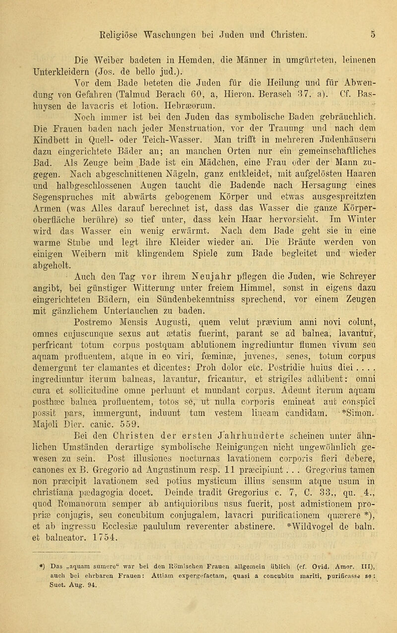 Die Weiber badeten in Hemden, die Männer in umgürteten, leinenen Unterkleidern (Jos. de belle jud.). Vor dem Bade beteten die Juden für die Heilung und für AbT\-en- dung von Gefahren (Talmaid Berach 60, a, Hieron. Beraseh 3 7, a). Cf. Bas- huysen de lavacris et lotion. Hebrasorum. Noch immer ist bei den Juden das symbolische Baden gebräuchlich. Die Frauen baden nach jeder Menstruation, vor der Trauung und nach dem Kindbett in Quell- oder Teich-Wasser. Man trifft in mehreren Judenhäusern dazu eingerichtete Bäder an; an manchen Orten nur ein gemeinschaftliches Bad. Als Zeuge beim Bade ist ein Mädchen, eine Frau oder der Mann zu- gegen. Nach abgeschnittenen Nägeln, ganz entkleidet, mit aufgelösten Haaren und halbgeschlossenen Augen taucht die Badende nach Hersagung eines Segenspruches mit abwärts gebogenem Körper und etwas ausgespreitzten Armen (was Alles darauf berechnet ist, dass das Wasser die ganze Körper- oberfläche berühre) so tief unter, dass kein Haar hervorsieht. Im Winter wird das Wasser ein wenig erwärmt. Nach dem Bade geht sie in eine warme Stube und legt ihre Kleider wieder an. Die Bräute werden von einigen Weibern mit klingendem Spiele zum Bade begleitet und wieder abgeholt. Auch den Tag vor ihrem Neujahr pflegen die Juden, wie Schreyer angibt, bei günstiger Witterung unter freiem Himmel, sonst in eigens dazu eingerichteten Bädern, ein Sündenbekenntniss sprechend, vor einem Zeugen mit gänzlichem Untertauchen zu baden. Postremo Mensis Augusti, quem velut prsevium anni novi colunt, omnes cujuscunque sexus aut ©tatis fuerint, parant se ad balnea, lavantuf, perfricant totum corpus postquam ablutionem ingrediuntur flumen vivum seu aquam profluentem, atque in eo viri, foeminse, juvenes, senes, totum corpus demergunt ter clamantes et dicentes: Prob dolor etc. Postridie huius diei .... ingrediuntur iterum balneas, lavantur, fricantur, et strigiles adhibent: omni cura et soliicitudine omne perluuut et mundant corpus. Adeunt iterum aquam postlisec balnea profluentem, totos se, ut nuUa corporis ernineat aut conspici possit pars, immergunt, induunt tarn vesteni lineam candidam. ■ *Simon. Majoli Dier. canic. 559. Bei den Christen der ersten Jahrhunderte scheinen unter ähn- lichen Umständen derartige symbolische Eeinigungen nicht ungewöhnlich ge- wesen zu sein. Post illusiones nocturnas lavationem corporis fieri debere, canones exB. Gregorio ad Augustinum resp. 11 prsecipiunt. . . Gregorius tarnen non prsecipit lavationem sed potius mysticum illius sensum atque usum in christiana psedagogia docet. Deinde tradit Gregorius c. 7, C. 33., qu. 4., quod Eomanorum semper ab antiquioribus usus fuerit, post admistionem pro- prio conjugis, seu concubitum conjugalem, lavacri purificationem qussrere *), et ab ingressu Ecclesise paululum reverenter abstinere. *Wildvogel de baln. et balneator. 1754. Das „aquam sumere war bei den Römischen Frauen allgemein üblich (cf. Orid. Amor. III), auch bei ehrbaren Frauen; Attiam expergnfaotam, quasi a concubitu mariti, purificasaa se ; Suet. Aug. 94. '