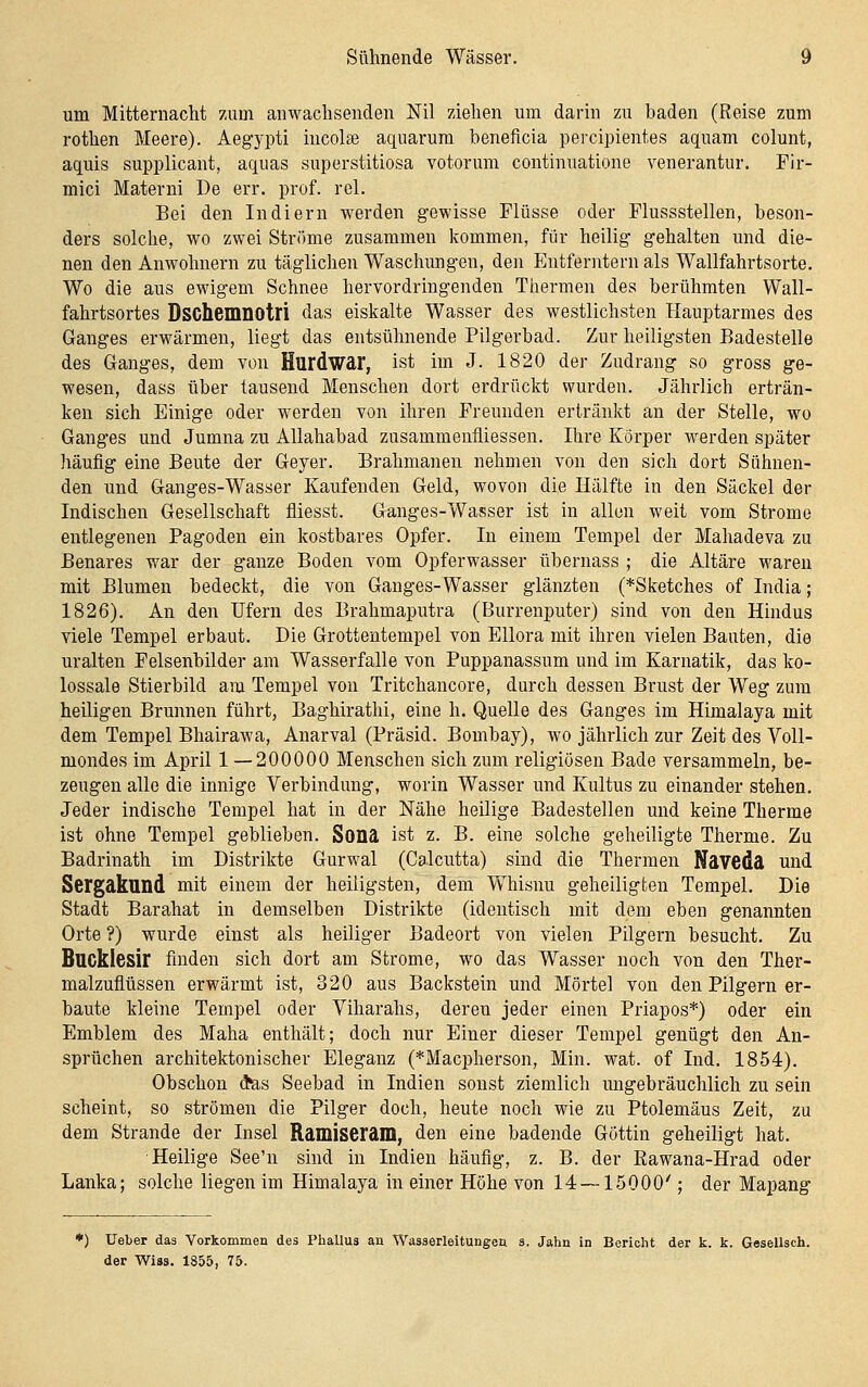 um Mitternacht zum anwachsenden Nil ziehen um darin zu baden (Reise zum rothen Meere). Aegypti incolse aquarum beneficia percipientes aquam colunt, aquis supplicant, aquas superstitiosa votorum continuatione venerantur. Fir- mici Materni De err. prof. rel. Bei den Indiern werden gewisse Flüsse oder Flussstellen, beson- ders solche, wo zwei Ströme zusammen kommen, für heilig gehalten und die- nen den Anwohnern zu täglichen Waschungen, den Entferntem als Wallfahrtsorte. Wo die aus ewigem Schnee hervordringenden Thermen des berühmten Wall- fahrtsortes Dschemnotri das eiskalte Wasser des westlichsten Hauptarmes des Ganges erwärmen, liegt das entsühnende Pilgerbad. Zur heiligsten Badestelle des Ganges, dem von Hurdwar, ist im J. 1820 der Zudrang so gross ge- wesen, dass über tausend Menschen dort erdrückt wurden. Jährlich erträn- ken sich Einige oder werden von ihren Freunden ertränkt an der Stelle, wo Ganges und Jumna zu Allahabad zusammeufliessen. Ihre Körper werden später liäufig eine Beute der Geyer. Brahmanen nehmen von den sich dort Sühnen- den und Ganges-Wasser Kaufenden Geld, wovon die Hälfte in den Säckel der Indischen Gesellschaft fliesst. Ganges-Wasser ist in allen weit vom Strome entlegenen Pagoden ein kostbares Opfer. In einem Tempel der Mahadeva zu Benares war der ganze Boden vom Opferwasser übernass ; die Altäre waren mit Blumen bedeckt, die von Ganges-Wasser glänzten (*Sketches of India; 1826). An den Ufern des Brahmaputra (Burrenputer) sind von den Hindus viele Tempel erbaut. Die Grottentempel von Ellora mit ihren vielen Bauten, die uralten Felsenbilder am Wasserfalle von Puppanassum und im Karnatik, das ko- lossale Stierbild am Tempel von Tritchancore, durch dessen Brust der Weg zum heiligen Brunnen führt, Baghirathi, eine h. Quelle des Ganges im Himalaja mit dem Tempel Bhairawa, Anarval (Präsid. Bombay), wo jährlich zur Zeit des Voll- mondes im April 1—200000 Menschen sich zum religiösen Bade versammeln, be- zeugen alle die innige Verbindung, worin Wasser und Kultus zu einander stehen. Jeder indische Tempel hat in der Nähe heilige Badestellen und keine Therme ist ohne Tempel geblieben. Sona ist z. B. eine solche geheiligte Therme. Zu Badrinath im Distrikte Gurwal (Calcutta) sind die Thermen Naveda und Sergakund mit einem der heiligsten, dem Whisnu geheiligten Tempel. Die Stadt Barahat in demselben Distrikte (identisch mit dem eben genannten Orte ?) wurde einst als heiliger Badeort von vielen Pilgern besucht. Zu Bucklesir finden sich dort am Strome, wo das Wasser noch von den Ther- malzuflüssen erwärmt ist, 320 aus Backstein und Mörtel von den Pilgern er- baute kleine Tempel oder Viharahs, deren jeder einen Priapos*) oder ein Emblem des Maha enthält; doch nur Einer dieser Tempel genügt den An- sprüchen architektonischer Eleganz (*Macpherson, Min. wat. of Ind. 1854). Obschon (Jas Seebad in Indien sonst ziemlich migebräuchlich zu sein scheint, so strömen die Pilger doch, heute noch wie zu Ptolemäus Zeit, zu dem Strande der Insel Ramiseram, den eine badende Göttin geheiligt hat. Heilige See'n sind in Indien häufig, z. B. der Rawana-Hrad oder Lanka; solche liegen im Himalaya in einer Höhe von 14 — 15000'; der Mapang *) Ueber das Vorkommen des PhaUus an Wasserleitungen s. Jahn in Bericht der k. k. GeseUsch. der W^iss. 1855, 75.