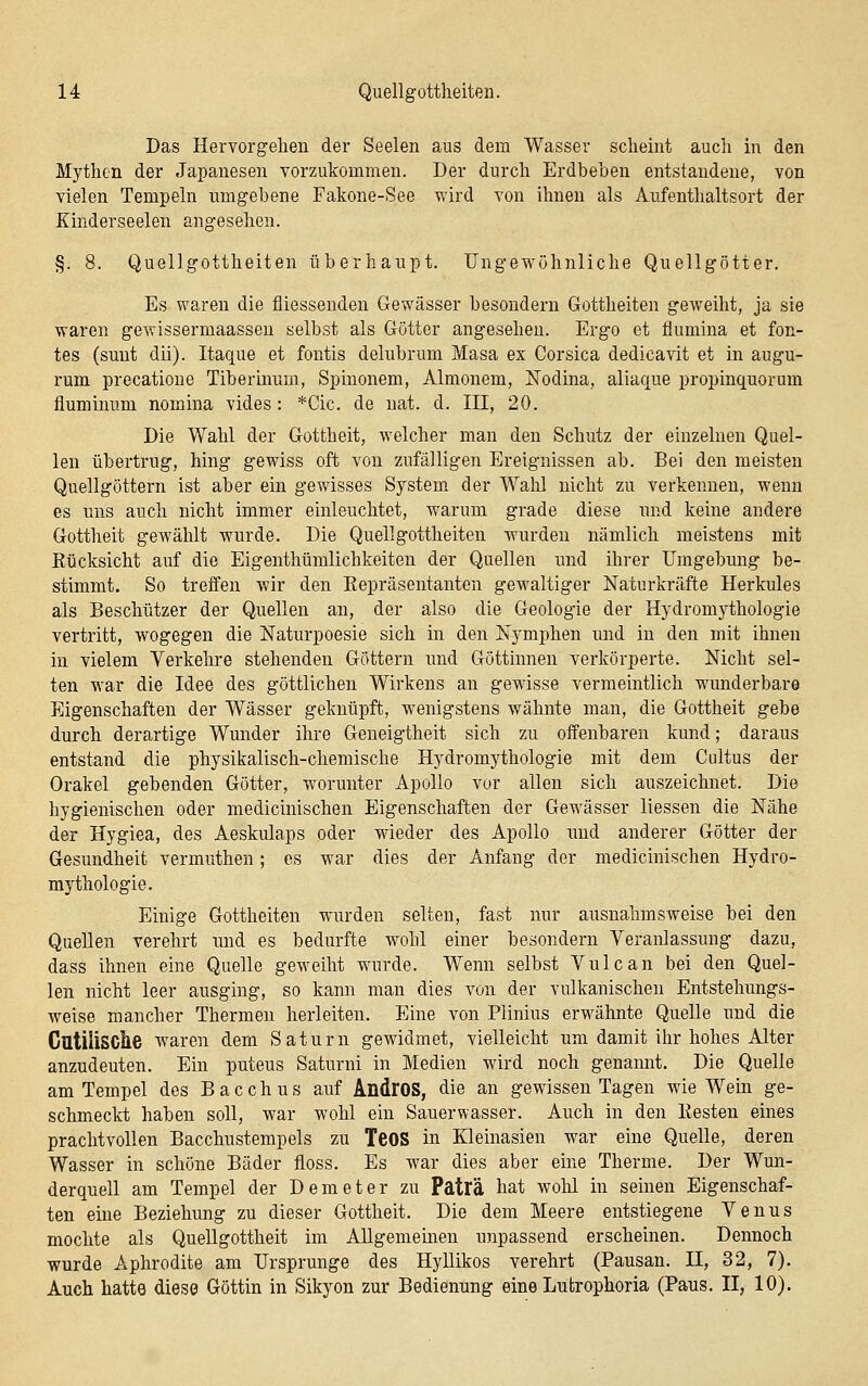 Das Hervorgehen der Seelen aus dem Wasser scheint auch in den Mythen der Japanesen vorzukommen. Der durch Erdbeben entstandene, von vielen Tempeln umgebene Fakone-See wird von ihnen als Aufenthaltsort der Kinderseelen angesehen. §. 8. Quellgottheiten überhaupt. Ungewöhnliche Quellgötter. Es waren die fliessenden Gewässer besondern Gottheiten geweiht, ja sie waren gewissermaasseu selbst als Götter angesehen. Ergo et flumina et fon- tes (sunt dii). Itaque et fontis delubrum Masa ex Corsica dedicavit et in augu- rum precatioue Tiberinum, Spinonem, Almonem, ÜSTodina, aliaque propinquorum fluminum nomina vides: *Cic. de nat. d. III, 20. Die Wahl der Gottheit, welcher man den Schutz der einzelnen Quel- len übertrug, hing gewiss oft von zufälligen Ereignissen ab. Bei den meisten Quellgöttern ist aber ein gewisses System der Wahl nicht zu verkennen, wenn es uns auch nicht immer einleuchtet, warum grade diese und keine andere Gottheit gewählt wurde. Die Quellgottheiten wurden nämlich meistens mit Rücksicht auf die Eigenthümlichkeiten der Quellen und ihrer Umgebung be- stimmt. So treffen wir den Eepräsentanten gewaltiger Naturkräfte Herkules als Beschützer der Quellen an, der also die Geologie der Hydromythologie vertritt, wogegen die Naturpoesie sich in den Nymphen und in den mit ihnen in vielem Verkehre stehenden Göttern und Göttinnen verkörperte. Nicht sel- ten war die Idee des göttlichen Wirkens an gewisse vermeintlich wunderbare Eigenschaften der Wässer geknüpft, wenigstens wähnte man, die Gottheit gebe durch derartige Wunder ihre Geneigtheit sich zu offenbaren kund; daraus entstand die physikalisch-chemische Hydromythologie mit dem Cultus der Orakel gebenden Götter, worunter Apollo vor allen sich auszeichnet. Die hygienischen oder medicinischen Eigenschaften der Gewässer Hessen die Nähe der Hygiea, des Aeskulaps oder wieder des Apollo und anderer Götter der Gesundheit vermuthen; es war dies der Anfang der medicinischen Hydro- mythologie. Einige Gottheiten wurden selten, fast nur ausnahmsweise bei den Quellen verehrt und es bedurfte wohl einer besondern Veranlassung dazu, dass ihnen eine Quelle geweiht wurde. Wenn selbst Vulcan bei den Quel- len nicht leer ausging, so kann man dies vun der vulkanischen Entstehungs- weise mancher Thermen herleiten. Eine von Plinius erwähnte Quelle und die GatiiiSCtie waren dem Saturn gewidmet, vielleicht um damit ihr hohes Alter anzudeuten. Ein puteus Saturni in Medien wird noch genamit. Die Quelle am Tempel des Bacchus auf AndroS, die an gewissen Tagen wie Wein ge- schmeckt haben soll, war wohl ein Sauerwasser. Auch in den Eesten eines prachtvollen Bacchustempels zu TeOS in Kleinasien war eine Quelle, deren Wasser in schöne Bäder floss. Es war dies aber eine Therme. Der Wun- derquell am Tempel der Demeter zu Patlä hat wohl in seinen Eigenschaf- ten eine Beziehung zu dieser Gottheit. Die dem Meere entstiegene Venus mochte als Quellgottheit im AUgememen unpassend erscheinen. Dennoch wurde Aphrodite am Ursprünge des HyUikos verehrt (Pausan. II, 32, 7). Auch hatte diese Göttin in Sikyon zur Bedienung eine Lutrophoria (Paus. II, 10).
