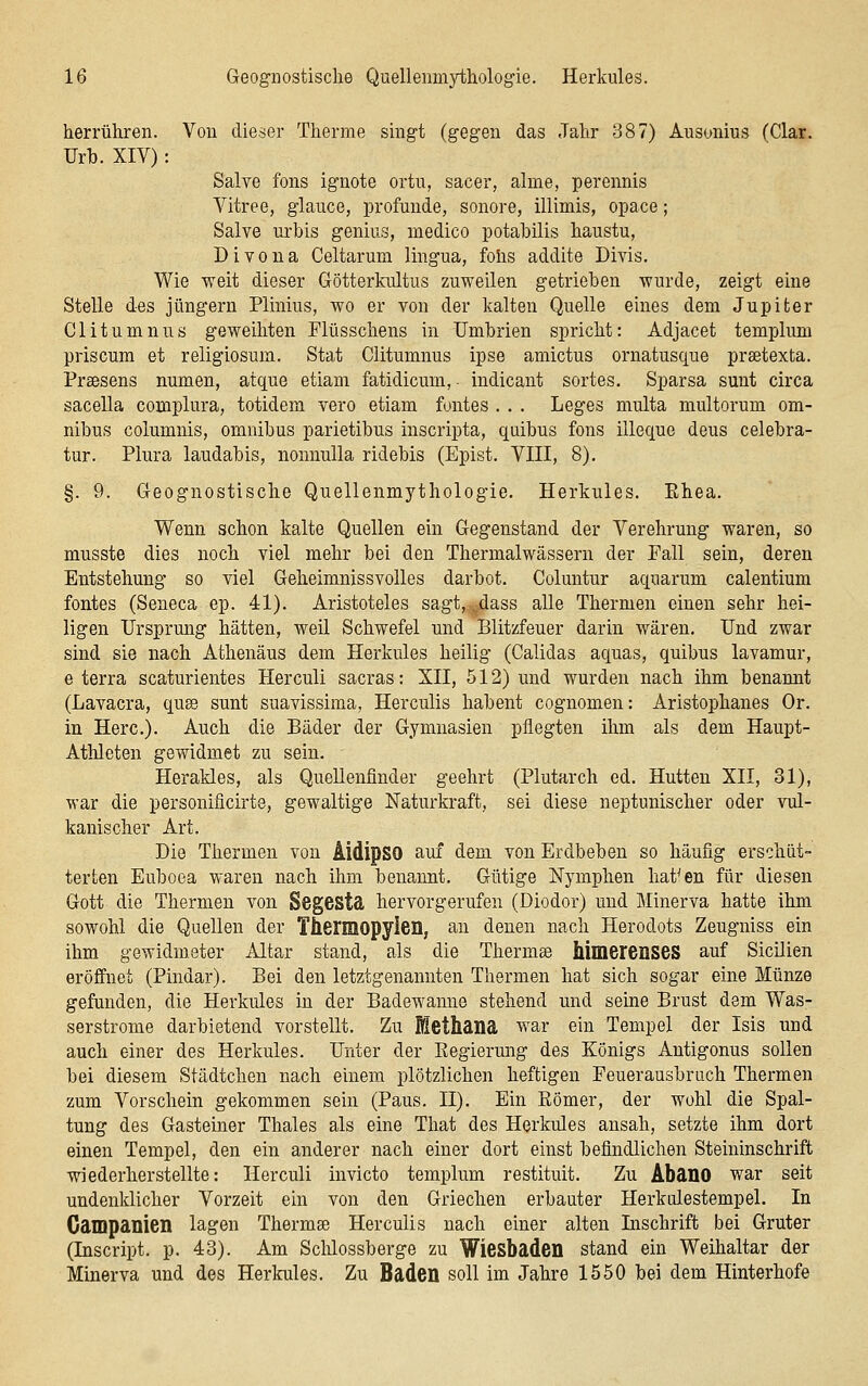 herrühren. Von dieser Therme singt (gegen das Jahr 387) Ausonius fClar. Urb. XIV): Salve fons ignote ortu, sacer, alme, perennis Vitree, glauce, profunde, sonore, illimis, opace; Salve urbis genius, medico potabilis haustu, Divona Celtarum lingua, folis addite Divis. Wie weit dieser Götterkultus zuweilen getrieben wurde, zeigt eine Stelle des Jüngern Plinius, wo er von der kalten Quelle eines dem Jupiter Clitumnus geweihten Flüsschens in Umbrien spricht: Adjacet templum priscum et religiosum. Stat Clitumnus ipse amictus ornatusque praetexta. Praesens numen, atque etiam fatidicum, indicant sortes. Sparsa sunt circa sacella complura, totidem vero etiam fontes . . . Leges multa multorum Om- nibus columnis, omnibus parietibus inscripta, quibus fons illeque deus celebra- tur. Piura laudabis, nonnulla ridebis (Epist. VIII, 8). §. 9. Geognostische Quellenmythologie. Herkules. Pthea. Wenn schon kalte Quellen ein Gegenstand der Verehrung waren, so musste dies noch viel mehr bei den Thermalwässern der Pall sein, deren Entstehung so viel Geheimnissvolles darbot. Coluntur aquarum calentium fontes (Seneca ep. 41). Aristoteles sagt, ^dass alle Thermen einen sehr hei- ligen Ursprung hätten, weil Schwefel und Blitzfeuer darin wären. Und zwar sind sie nach Athenäus dem Herkules heilig (Calidas aquas, quibus lavamur, e terra scaturientes Herculi sacras: XII, 512) und wurden nach ihm benannt (Lavacra, quae sunt suavissima, Herculis habent cognomen: Aristophanes Or. in Herc). Auch die Bäder der Gymnasien pflegten ihm als dem Haupt- Athleten gewidmet zu sein. Herakles, als QueUenfinder geehrt (Plutarch ed. Hütten XII, 31), war die personificirte, gewaltige Naturkraft, sei diese neptunischer oder vul- kanischer Art. Die Thermen von AidipSO auf dem von Erdbeben so häufig erschüt- terten Euboea M'aren nach ihm benannt. Gütige Nymphen hatten für diesen Gott die Thermen von Segesta hervorgerufen (Diodor) und Minerva hatte ihm sowohl die Quellen der Thermopylen, an denen nach Herodots Zeugniss ein ihm gewidmeter Altar stand, als die Thermae himerenses auf Sicilien eröffnet (Pindar). Bei den letztgenannten Thermen hat sich sogar eine Münze gefunden, die Herkules in der Badewanne stehend und seine Brust dem Was- serstrome darbietend vorstellt. Zu Methana war ein Tempel der Isis und auch einer des Herkules. Unter der Kegierung des Königs Antigonus sollen bei diesem Städtchen nach einem plötzlichen heftigen Feuerausbrach Thermen zum Vorschein gekommen sein (Paus. II). Ein Eömer, der wohl die Spal- tung des Gasteiner Thaies als eine That des Herkules ansah, setzte ihm dort einen Tempel, den ein anderer nach einer dort einst befindlichen Steininschrift wiederherstellte: Herculi invicto templum restituit. Zu AbanO war seit undenklicher Vorzeit ein von den Griechen erbauter Herkulestempel. In Gampanien lagen Thermae Herculis nach einer alten Inschrift bei Gruter (Inscript. p. 43). Am Schlossberge zu Wiesbaden stand ein Weihaltar der Minerva und des Herkules. Zu Baden soll im Jahre 1550 bei dem Hinterhofe