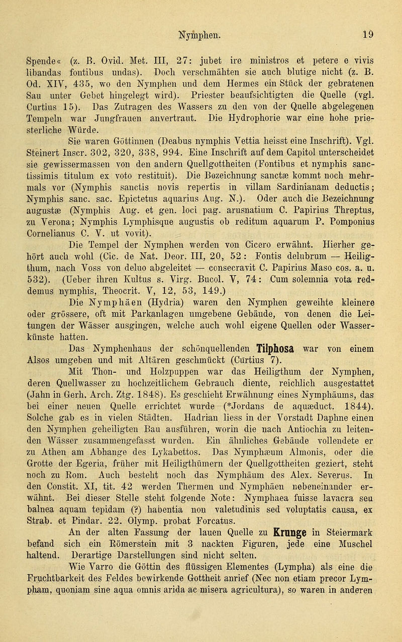 Spende« (z. ß. Ovid. Met. III, 27: jubet ire ministros et petere e vivis libandas fontibus midas). Doch verschmähten sie auch blutige nicht (z. B. Od. XIV, 435, wo den Nymphen und dem Hermes ein Stück der gebratenen Sau unter Gebet hingelegt wird). Priester beaufsichtigten die Quelle (vgl. Curtius 15). Das Zutragen des Wassers zu den von der Quelle abgelegenen Tempeln war Jungfrauen anvertraut. Die Hydrophorie war eine hohe prie- sterliche Würde. Sie waren Göttinnen (Deabus nymphis Vettia heisst eine Inschrift). Vgl. Steinert Inscr. 302, 320, 338, 994. Eine Inschrift auf dem Capitol unterscheidet sie gewissermassen von den andern Quellgottheiten (Pontibus et nymphis sanc- tissimis titulum ex voto restituit). Die Bezeichnung sanctse kommt noch mehr- mals vor (Nymphis sanctis novis repertis in villam Sardinianam deductis; Nymphis sanc. sac. Epictetus aquarius Aug. N.). Oder auch die Bezeichnung augustae (Nymphis Aug. et gen. loci pag. arusnatium C. Papirius Threptus, zu Verona; Nymphis Lymphisque augustis ob reditum aquarum P. Pomponius Cornelianus C. V. ut vovit). Die Tempel der Nymphen werden von Cicero erwähnt. Hierher ge- hört auch wohl (Cic. de Nat. Deor. III, 20, 52 : Fontis delubrum — Heilig- thum, nach Voss von deluo abgeleitet — consecravit C. Papirius Maso cos. a. u. 532). (lieber ihren Kultus s. Virg. Bucol. V, 74: Cum solemnia vota red- demus nymphis, Theocrit. V, 12, 53, 149.) Die Nymphäen (Hydria) waren den Nymphen geweihte kleinere oder grössere, oft mit Parkanlagen umgebene Gebäude, von denen die Lei- tungen der Wässer ausgingen, welche auch wohl eigene Quellen oder Wasser- künste hatten. Das Nymphenhaus der schönqueUenden TilphOSä war von einem Alsos umgeben und mit Altären geschmückt (Curtius 7). Mit Thon- und Holzpuppen war das Heiligthum der Nymphen, deren Quellwasser zu hochzeitlichem Gebrauch diente, reichlich ausgestattet (Jahn in Gerh. Arch. Ztg. 1848). Es geschieht Erwähnung eines Nymphäums, das bei einer neuen Quelle errichtet wurde (*Jordans de aquseduct. 1844). Solche gab es in vielen Städten. Hadrian liess in der Vorstadt Daphne einen den Nymphen geheiligten Bau ausführen, worin die nach Antiochia zu leiten- den Wässer zusammengefasst wurden. Ein ähnliches Gebäude vollendete er zu Athen am Abhänge des Lykabettos. Das Nymphasum Almonis, oder die Grotte der Egeria, früher mit Heiligthümern der Quellgottheiten geziert, steht noch zu Rom. Auch besteht noch das Nymphäum des Alex. Severus. In den Constit. XI, tit. 42 werden Thermen und Nymphäen nebeneinander er- wähnt. Bei dieser Stelle steht folgende Note: Nymphaea fuisse lavacra seu balnea aquam tepidam (?) habentia non valetudinis sed voluptatis causa, ex Strab. et Pindar. 22. Olymp, probat Forcatus. An der alten Fassung der lauen Quelle zu KrUDge in Steiermark befand sich ein Eömerstein mit 3 nackten Figuren, jede eine Muschel haltend. Derartige Darstellungen sind nicht selten. Wie Varro die Göttin des flüssigen Elementes (Lympha) als eine die Fruchtbarkeit des Feldes bewirkende Gottheit anrief (Nee non etiam precor Lym- pham, quoniam sine aqua omnis arida ac misera agricultura), so waren in anderen