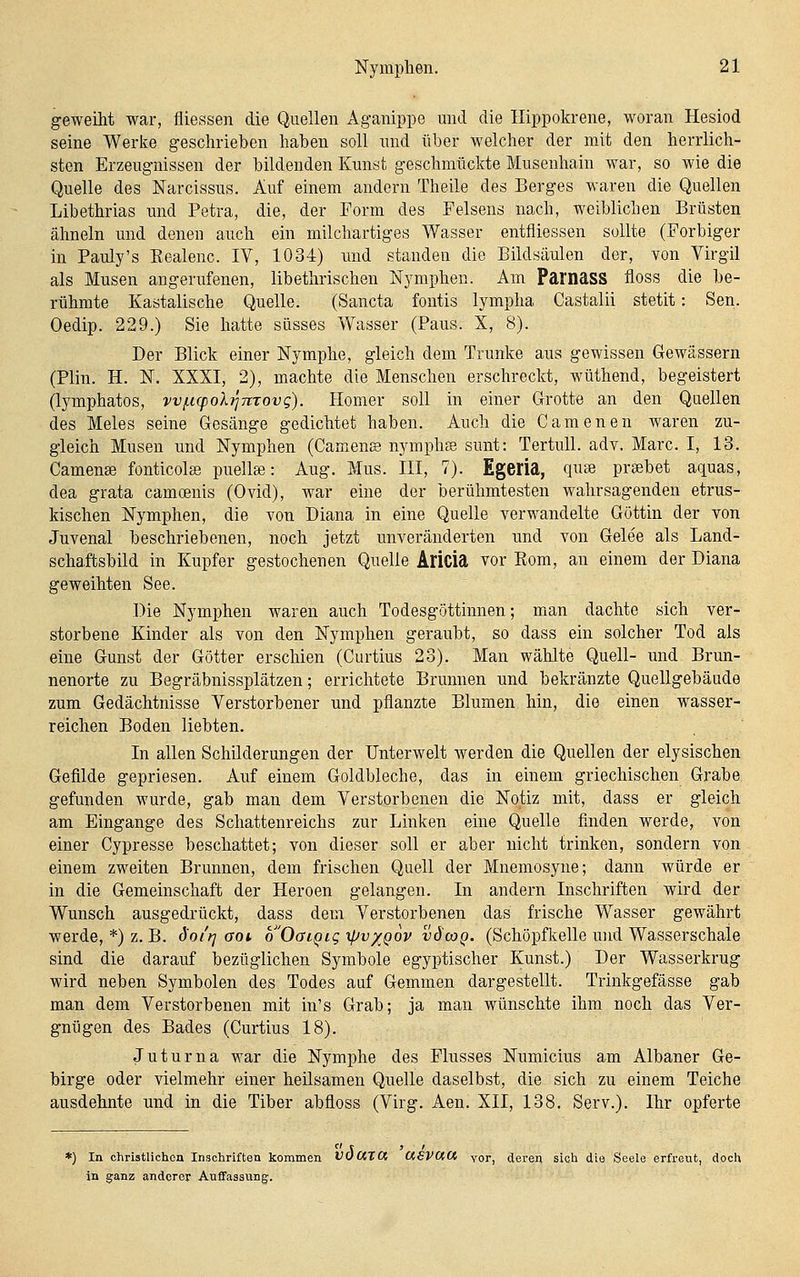 geweiht war, fliessen die Quellen Aganippe und die Ilippokrene, woran Hesiod seine Werke geschrieben haben soll und über welcher der mit den herrlich- sten Erzeugnissen der bildenden Kunst geschmückte Musenhain war, so wie die Quelle des Narcissus. Auf einem andern Theile des Berges waren die Quellen Libethrias und Petra, die, der Form des Felsens nach, weiblichen Brüsten ähneln und denen auch ein milchartiges Wasser entfliessen sollte (Forbiger in Pauly's Eealenc. IV, 1034) und standen die Bildsäulen der, Yon Virgil als Musen angerufenen, libethrischen Nymphen. Am Pamass fioss die be- rühmte Kastalische Quelle. (Sancta fontis lympha Castalii stetit: Sen. Oedip. 229.) Sie hatte süsses Wasser (Paus. X, 8). Der Blick einer Nymphe, gleich dem Trünke aus gewissen Gewässern (Plin. H. N. XXXI, 2), machte die Menschen erschreckt, wüthend, begeistert (lymphatos, vvf.i(poXiJ7irovg). Homer soll in einer Grotte an den Quellen des Meles seine Gesänge gedichtet haben. Auch die Camenen waren zu- gleich Musen und Nymphen (Camens nymphse sunt: TertuU. adv. Marc. I, 13. Camense fonticolae puellse: Aug. Mus. III, 7). Egeria, qu» prsebet aquas, dea grata camoenis (Ovid), war eine der berühmtesten wahrsagenden etrus- kischen Nymphen, die von Diana in eine Quelle verwandelte Göttin der von Juvenal beschriebenen, noch jetzt unveränderten und von Gelee als Land- schaftsbild in Kupfer gestochenen Quelle Alicia vor Rom, an einem der Diana geweihten See. Die Nymphen waren auch Todesgöttinnen; mian dachte sich ver- storbene Kinder als von den Nymphen geraubt, so dass ein solcher Tod als eine Gunst der Götter erschien (Curtius 23). Man wählte Quell- und Brun- nenorte zu Begräbnissplätzen; errichtete Brunnen und bekränzte Quellgebäude zum Gedächtnisse Verstorbener und pflanzte Blumen hin, die einen wasser- reichen Boden liebten. In allen Schilderungen der Unterwelt werden die Quellen der elysischen Gefilde gepriesen. Auf einem Goldbleche, das in einem griechischen Grabe gefunden wurde, gab man dem Verstorbenen die Notiz mit, dass er gleich am Eingange des Schattenreichs zur Linken eine Quelle finden werde, von einer Cypresse beschattet; von dieser soll er aber nicht trinken, sondern von einem zweiten Brunnen, dem frischen Quell der Mnemosyne; dann würde er in die Gemeinschaft der Heroen gelangen. In andern Inschriften wird der Wunsch ausgedrückt, dass dem Verstorbenen das frische Wasser gewährt werde, *) z. B. d'o/t^ aoi, o'OaiQiq xfJv/Qov vöcoq. (Schöpfkelle und Wasserschale sind die darauf bezüglichen Symbole egyptischer Kunst.) Der Wasserkrug wird neben Symbolen des Todes auf Gemmen dargestellt. Trinkgefässe gab man dem Verstorbenen mit in's Grab; ja man wünschte ihm noch das Ver- gnügen des Bades (Curtius 18). Juturna war die Nymphe des Flusses Numicius am Albaner Ge- birge oder vielmehr einer heilsamen Quelle daselbst, die sich zu einem Teiche ausdehnte und in die Tiber abfloss (Virg. Aen. XII, 138. Serv.). Ihr opferte  r , r *) In chrisUiction Inschriften kommen VOUTCK <X€V(XCi vor, deren sich die Seele erfreut, doch in ganz anderer Auffassung.