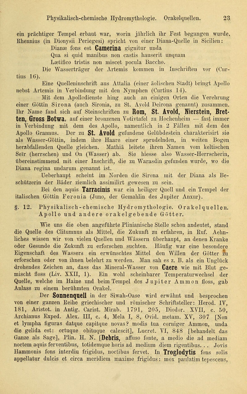 ein prächtiger Tempel erbaut war, worin jährlich ihr Fest begangen wurde, Rhennius (in Dionysii Periegesi) spricht von einer Diana-Quelle in Sicilien: Dianae fons est CäDierina. gignitur unda Qua si quid manibus non castis hauserit unquam Laetifico tristis non miscet pocula Baccho. Die Wasserträger der Artemis kommen in Inschriften vor (Cur- tius 16). Eine Quelleuinschrift aus Attalia (einer äolischen Stadt) bringt Apollo nebst Artemis in Verbindung mit den Nymphen (Curtius 14). Mit dem Apollodienste hing auch an einigen Orten die Verehrung einer Göttin Sirona (auch Sironia, zu St. Avold Deirona genannt) zusammen. Ihr Name fand sich auf Steinschriften zu Rom, St. Avold, Nierstein, Bret- ten, Gross BotWä, auf einer bronzenen Votivtafel zu Hochenheim — fast immer in Verbindung mit dem des Apollo, namentlich in 2 Fällen mit dem des Apollo Graimus. Der zu St. Avold gefundene Gelübdestein charakterisirt sie als Wasser-Göttin, indem ihre Haare einer sprudelnden, in weiten Bogen herabfallenden Quelle gleichen. Matliiä leitete ihren Namen vom keltischen Seir (herrschen) und On (Wasser) ab. Sie hiesse also Wasser-Herrscherin, übereinstimmend mit einer Inschrift, die zu Warasdin gefunden wurde, wo die Diana regina undarum genannt ist. Ueberhaupt scheint im Norden die Sirona mit der Diana als Be- schützerin der Bäder ziemlich assimilirt gewesen zu sein. Bei den aquis Tarracinis war ein heiliger Quell und ein Tempel der italischen Göttin Feronia (Juno, der Gemahlin des Jupiter Anxur). §. 12. Physikalisch-chemische Hydromythologie. Orakelquellen. Apollo und andere orakelgebende Götter. Wie uns die oben angeführte Plinianische Stelle schon andeutet, stand die Quelle des Clitumnus als Mittel, die Zukunft zu erfahren, in Ruf. Aehn- liches wissen wir von vielen Quellen und Wässern überhaupt, an denen Kranke oder Gesunde die Zukunft zu erforschen _ suchten. Häufig war eine besondere Eigenschaft des Wassers ein erwünschtes Mittel den Willen der Götter tu erforschen oder von ihnen belehrt zu werden. Man sah es z. B. als ein Unglück drohendes Zeichen an, dass das Mineral-Wasser von Caere wie mit Blut ge- mischt floss (Liv. XXII, 1). Ein wohl scheinbarer Temperaturwechsel der Quelle, welche im Haine und beim Tempel des Jupiter Ammon floss, gab Anlass zu einem berühmten Orakel. Der Sonnenquell in der Siwah-Oase wird erwähnt und besprochen von einer ganzen Reihe griechischer und römischer Schriftsteller: Herod. IV, 181, Aristot. in Antig. Carist. Mirab. 1791, 205, Diodor. XVII, c. 50, Archianus Exped. Alex. III, c. 4, Mela I, 8, Ovid. metam. XV, 307 [Non et lympha figuras datque capitque novas? modis tua corniger Ammon, unda die gelida est: ortuque obituque calescit], Lucret. VI, 848 [behandelt das Ganze als Sage], Plin. H. N. [Debris, affuso fönte, a medio die ad mediam noctem aquis ferventibus, totidemque horis ad medium diem rigentibus. . . Jovis Ilammonis fons interdiu frigidus, noctibus fervet. In Troglodytis fons solis appellatur dulcis et circa meridiem maxime frigidus: mox paulatim tepescens.