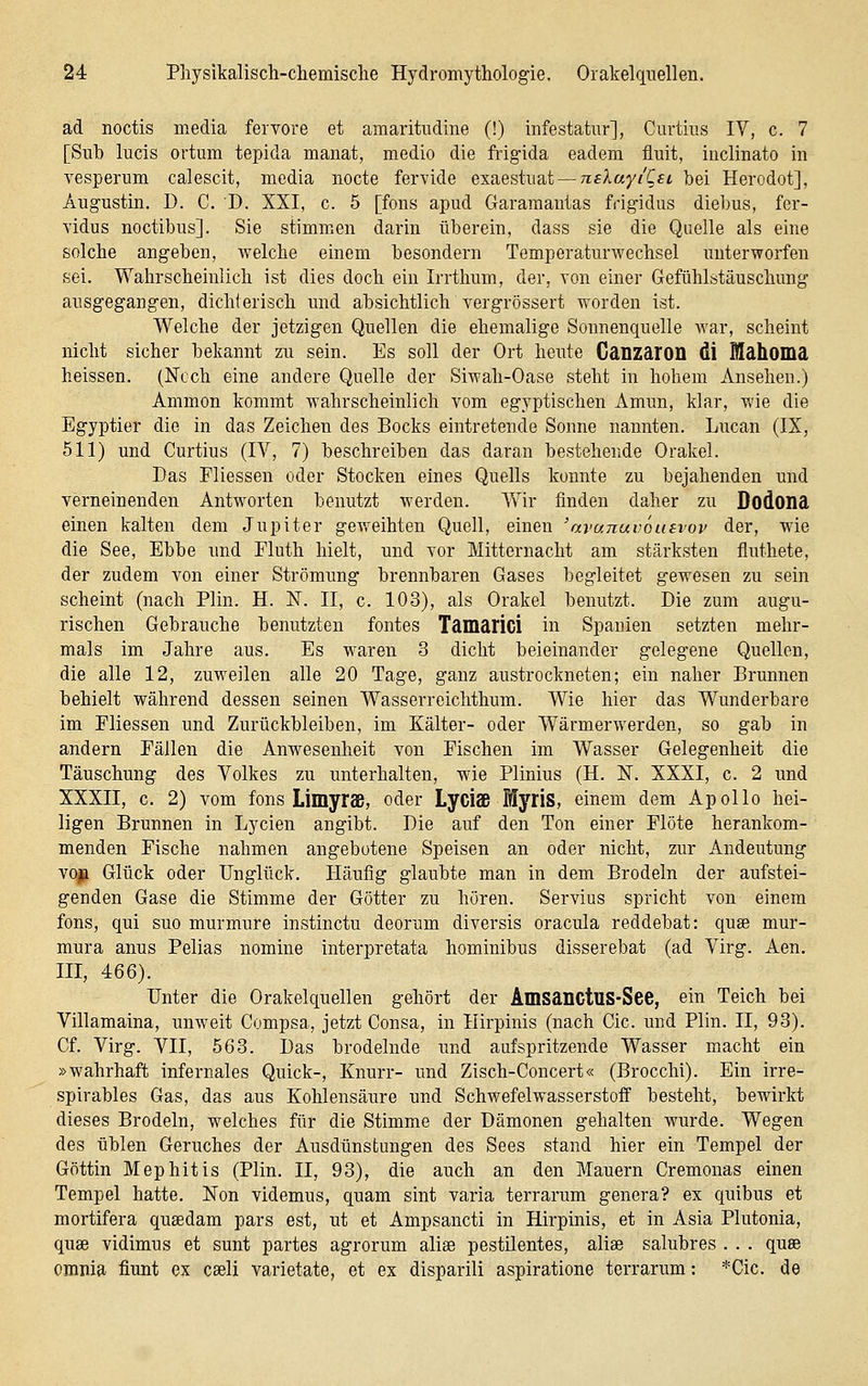 ad noctis media fervore et amaritudine (!) infestatur], Curtius IV, c. 7 [Sub lucis ortum tepida manat, medio die frigida eadem fluit, inclinato in vesperum calescit, media nocte fervide exaesixiat — nekayiCsi bei Herodot], Angnstin. D. C. D. XXI, c. 5 [fons apud Garamautas frigidus diebus, fcr- vidus noctibus]. Sie stimmen darin überein, dass sie die Quelle als eine solche angeben, welche einem besondern Temperaturwechsel unterworfen sei. Wahrscheinlich ist dies doch ein Irrthum, der, von einer Gefühlstäuschung ausgegangen, dichterisch und absichtlich vergrössert worden ist. Welche der jetzigen Quellen die ehemalige Sonnenquelle war, scheint nicht sicher bekannt zu sein. Es soll der Ort heute Canzaron di Mahoma heissen. (Noch eine andere Quelle der Siwah-Oase steht in hohem Ansehen.) Ammon kommt wahrscheinlich vom egyptischen Amun, klar, wie die Egyptier die in das Zeichen des Bocks eintretende Sonne nannten. Lucan (IX, 511) und Curtius (IV, 7) beschreiben das daran bestehende Orakel. Das Fliessen oder Stocken eines Quells konnte zu bejahenden und verneinenden Antworten benutzt werden. Wir finden daher zu Dodona einen kalten dem Jupiter geweihten Quell, einen 'avanuvoutvov der, wie die See, Ebbe und Fluth hielt, und vor Mitternacht am stärksten fluthete, der zudem von einer Strömung brennbaren Gases begleitet gewesen zu sein scheint (nach Plin. H. N. II, c. 103), als Orakel benutzt. Die zum augu- rischen Gebrauche benutzten fontes Tamarici in Spanien setzten mehr- mals im Jahre aus. Es waren 3 dicht beieinander gelegene Quellen, die alle 12, zuweilen alle 20 Tage, ganz austrockneten; ein naher Brunnen behielt während dessen seinen Wasserreichthum. Wie hier das Wunderbare im Eliessen und Zurückbleiben, im Kälter- oder Wärmerwerden, so gab in andern Fällen die Anwesenheit von Fischen im Wasser Gelegenheit die Täuschung des Volkes zu unterhalten, wie Plinius (H. IST. XXXI, c. 2 und XXXII, c. 2) vom fons LimyrSB, oder Lyciaß Myris, einem dem Apollo hei- ligen Brunnen in Lycien angibt. Die auf den Ton einer Flöte herankom- menden Fische nahmen angebotene Speisen an oder nicht, zur Andeutung voji Glück oder Unglück. Häufig glaubte man in dem Brodeln der aufstei- genden Gase die Stimme der Götter zu hören. Servius spricht von einem fons, qui suo murmure instinctu deorum diversis oracula reddebat: quae mur- mura anus Pelias nomine interpretata hominibus disserebat (ad Virg. Aen, III, 466). Unter die Orakelquellen gehört der Amsanctus-See, ein Teich bei Villamaina, unweit Compsa, jetzt Gonsa, in Ilirpinis (nach Cic. und Plin. II, 93). Cf. Virg. VII, 563. Das brodelnde und aufspritzende Wasser macht ein »wahrhaft infernales Quick-, Knurr- und Zisch-Concert« (Brocchi). Ein irre- spirables Gas, das aus Kohlensäure und Schwefelwasserstoff besteht, bewirkt dieses Brodeln, welches für die Stimme der Dämonen gehalten wurde. Wegen des üblen Geruches der Ausdünstungen des Sees stand hier ein Tempel der Göttin Mephitis (Plin. II, 93), die auch an den Mauern Cremonas einen Tempel hatte. Non videmus, quam sint varia terrarum genera? ex quibus et mortifera qusedam pars est, ut et Ampsancti in Hirpinis, et in Asia Plutonia, quse vidimus et sunt partes agrorum aliee pestilentes, alise salubres . . . quse omnia fiunt ex cseli varietate, et ex disparili aspiratione terrarum: *Cic. de