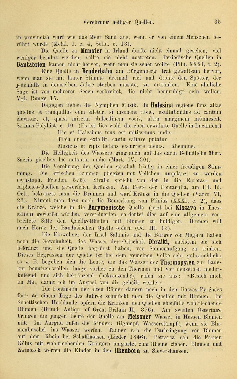 in provincia) warf wie das Meer Sand aus, wenn er von einem Menschen be- rührt wurde (Melal. I, c. 4, Solin. c. 13). Die Quelle zu fflunster in Irland durfte nicht einmal gesehen, viel weniger bcvühit werden, sollte sie nicht austreten. Periodische Quellen in Gantdbrien Icamen nicht hervor, wenn man sie sehen wollte (Plin. XXXI, c. 2). Eine Quelle in Bruderbalm am Bürgenberg trat gewaltsam hervor, wenn man sie mit lauter Stimme dreimal rief und drohte den Spötter, der jedenfalls in demselben Jahre sterben musste, zu ertränken. Eine ähnliche Sage ist von mehreren Seeen verbreitet, die nicht beunruhigt sein wollen. Vgl. Eunge 15. Dagegen lieben die Nymphen Musik. In Hdlesinä regione fons alias quietus et tranqnillus cum siletur, si insonent tibias, exultabundus ad cantum elevatur, et, quasi miretur dulcedinem vocis, ultra marginem intumescit. Solinus Polyhist. c. 10. (Es ist dies wohl die eben erwähnte Quelle in Lucanien.) Hie et Haiesinus fons est mitissimus undis Tibia quem extollit, cautu saltare putatur Musicus et ripis Isetans excurrere plenis. Ehennius. Die Heiligkeit des Wassers ging auch auf das darin Befindliche über. Sacris piscibus ha? notantur undse (Mart. IV, 30).' Die Verehrung der Quellen geschah hiuflg in einer freudigen Stim- mung. Die attischen Bronnen pflegten mit Veilchen umpflanzt zu werden (Aristoph. Frieden, 575). Strabo spricht von den in die Earotas- und Alpheios-Quellen geworfenen Kränzen. Am Feste der Fontanal'a, am III. Id. Oct., bekränzte man die Brunnen und warf Kränze in die Quellen (Varro VI, 22). Nimmt man dazu noch die Bemerkung von Plinius (XXXI, c. 2), dass die Kränze, welche in die Eurymenische Quelle (jetzt bei Kissavo in Thes- salien) geworfen würden, versteinerten, so deutet dies auf eine allgemein ver- breitete Sitte den Qaellgottheiten mit Blumen zu huldigen. Blumen will auch Horaz der Bandusischen Quelle opfern (Od. III, 13). Die Einwohner der Insel Salamis und die Bürger von Megara haben noch die Gewohnheit, das Wasser der Ortschaft Obraiki, nachdem sie sich bekränzt und die Quelle begrüsst haben, vor Sonnenaufgang zu trinken. Dieses Begrüssen der Quelle ist bei dem gemeinen Volke sehr gebräuchlich; so z. B. begeben sich die Leute, die das Wasser der ThermopyJen zur Bade- kur benutzen vrollen, lange vorher zu den Thermen und vor denselben nieder- knieend rmd sich bekränzend (bekreuzend?), rufen sie aus: »Besieh mich im Mai, damit ich im August von dir geheilt werde.« Die Fontinalia der alten Eömer dauern noch in den Basses-Pyrenees fort; an einem Tage des Jahres schmückt man die Quellen mit Blumen. Im Schottischen Hochlande opfern die Kranken den Quellen ebenfalls wohlriechende Blumen (Brand Antiqu. of Great-Britain II, 376). Am zweiten Ostertage bringen die jungen Leute der Quelle am Meissner Wasser in Hessen Blumen mit. Im Aargau rufen die Kinder: Gigampf, Wasserstampf!, wenn sie Blu- menbüschel ins Wasser werfen. Tanner sah die Darbringung von Blumen auf dem Ehein bei Schaffhausen (Lieder 1846). Petrarca sah die Frauen Kölns mit wohlriechenden Kräutern umgürtet zum Eheine ziehen. Blumen und Zwieback werfen die Kinder in den Ilkenbom zu Sievershausen.