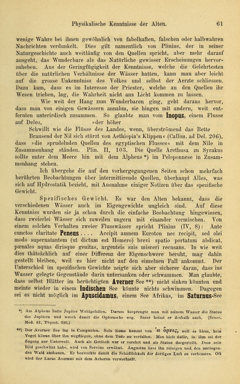 wenige Wahre bei ihnen gewöhnlich von fabelhaften, falschen oder halb wahren Nachrichten verdunkelt. Dies gilt namentlich von Plinius, der in seiner Naturgeschichte auch weitläufig von den Quellen spricht, aber mehr darauf ausgeht, das Wunderbare als das Natürliche gewisser Erscheinungen hervor- zuheben. Aus der Geringfügigkeit der Kenntnisse, welche die Gelehrtesten über die natürlichen Verhältnisse der Wässer hatten, kann man aber leicht auf die grosse Unkenntniss des Volkes und selbst der Aerzte schliessen. Dazu kam, dass es im Interesse der Priester, welche an den Quellen ihr Wesen trieben, lag, die Wahrheit nicht ans Licht kommen zu lassen. Wie weit der Hang zum Wunderbaren ging, geht daraus hervor, dass man von einigen Gewässern annahm, sie hingen mit andern, weit ent- fernten unterirdisch zusammen. So glaubte man vom InopnS> einem Flusse auf Delos, »der höher Schwillt wie die Flüsse des Landes, wenn, überströmend das Bette Brausend der Nil sich stürzt von Aethiopia's Klippen« (Callim. ad Del. 206), dass »die sprudelnden Quellen des egyptischen Flusses« mit dem Nile in Zusammenhang ständen. Plin. II, 103. Die Quelle Arethusa zu Syrakus sollte unter dem Meere hin mit dem Alpheus *) im Peloponnese in Zusam- menhang stehen. Ich übergehe die auf den vorhergegangenen Seiten schon mohrfach berührten Beobachtungen über intermittirende Quellen, überhaupt Alles, was sich auf Hydrostatik bezieht, mit Ausnahme einiger Notizen über das spezifische Gewicht. Spezifisches Gewicht. Es war den Alten bekannt, dass die verschiedenen Wässer auch im Eigengewichte ungleich sind. Auf diese Kenntniss wurden sie ja schon durch die einfache Beobachtung hingewiesen, dass zweierlei Wässer sich zuweilen ungern mit einander vermischen. Von einem solchen Verhalten zweier Flusswässer spricht Plinius (IV, 8): Ante cunctos claritate PeneuS .... Accipit amnem Euroton nee recipit, sed olei modo supernatantem (ut dictum est Homero) brevi spatio portafcum abdicat, poenales aquas dirisque genitas, argenteis suis misceri recusans. In wie weit dies thätsächlich auf einer Differenz der Eigenschwere beruht, mag dahin gestellt bleiben, weil es hier nicht auf den einzelnen Fall ankommt. Der Unterschied im spezifischen Gewichte zeigte sich aber sicherer daran, dass ins Wasser gelegte Gegenstände darin untersanken oder schwammen. Man glaubte, dass selbst Blätter im berüchtigten Avemer See **) nicht sinken könnten und meinte wieder in einem Indischen See könnte nichts schwimmen. Dagegen sei es nicht möglich im ApnscidamuS, einem See Afrikas, im SatumUS-See *) Am Alpheus liatto Jupiter WolilgefaUen. Darum besprengte man mit seinem Wasser die Statuo des Jupiters und -wuscli damit die Opferasche weg. Sacer heisst er deshalb auch. (Seuec. Med. 81; Thyest. IIG.) **) Der Averner See lag in Campanien. Sein Name kommt von « OQVtg, weil es hicss, kein Vogel könne über ihn wegfliegen, ohne dem Tode zu verfallen. Man hielt dafür, in ihm sei der Zugang zur Unterwelt. Auch als Gottheit war er verehrt und als Statue dargestellt. Dass sein Bild geschwitzt habe, wird von Servius erwähnt. Augustus Hess ihn reinigen und den umliegen- den Wald ausbauen. Er bezweckte damit die Schädlichkeit der dottigen Luft zu verbessern. Oft ■wird der Lacus Avernus mit dem Acheron verwecbs&lt.