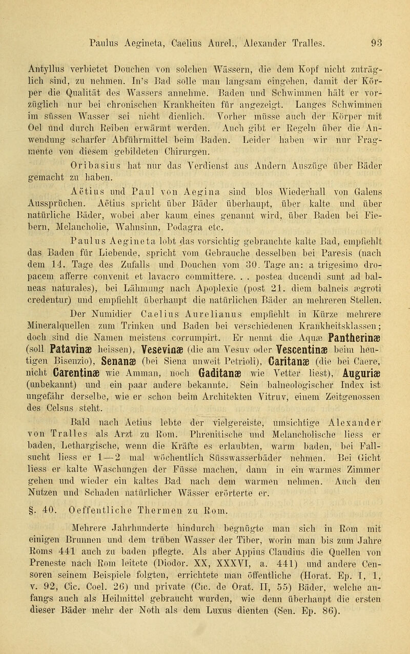 Antylhis verbietet Douchen von solchen Wässern, die dem Kopf nicht zuträg- lich sind, zu nehmen. In's Bad solle man langsam eingehen, damit der Kör- per die Qualität des Wassers annehme. Baden und Schwimmen hält er vor- züglich nur bei chronischen Krankheiten für angezeigt. Langes Schwimmen im süssen Wasser sei nicht dienlich. Vorher müsse auch der Körper mit Oel Und durch Eeiben erwärmt werden. Auch gibt er Regeln über die An- wendung scharfer Abführmittel beim Baden. Leider haben wir nur Frag- mente von diesem gebildeten Chirurgen. Oribasius hat nur das Verdienst aus Andern Auszüge über Bäder gemacht zu haben. Aetius und Paul von Aegina sind blos Wiederhall von Galens Aussprüchen. Aetius spricht über Bäder überhaupt, über kalte und über natürliche Bäder, wobei aber kaum eines genannt wird, über Baden bei Fie- bern, Melancholie, Wahnsinn, Podagra etc. Paulus Aegineta lobt das vorsichtig- gebrauchte kalte Bad, empfiehlt das Baden für Liebende, spricht vom Gebrauche desselben bei Paresis (nach dem 14. Tage des Zufalls und Douchen vom 30. Tage an: a trigesimo dro- pacem afferre convenit et lavacro committere. . . postea ducendi sunt ad bal- neas naturales), bei Lähmung nach Apoplexie (post 21. diem balneis a3groti credentur) und empfiehlt überhaupt die natürlichen Bäder an mehreren Stellen. Der Numidier Caelius Aurelianus empfiehlt in Kürze mehrere Mineralquellen zum Trinken und Baden bei verschiedenen Krankheitsklassen; doch sind die Namen meistens corrumpirt. Er nennt die Aquge Pantherinaß (soll Patavinae heissen), Veseviüae (die am Vesuv oder VeSCentinaß beim heu- tigen Bisenzio), SenanSB (bei Siena unweit Petrioli), Caritanaß (die bei Caere, nicht Carentinaß wie Amman, noch Gaditanaß wie Vetter liest), Auguriae (unbekannt) und ein paar andere bekannte. Sein balneologischer Index ist ungefähr derselbe, wie er schon beim Architekten Vitruv, einem Zeitgenossen des Celsus steht. Bald nach Aetius lebte der vielgereiste, umsichtige Alexander von Tralles als Arzt zu Rom. Phrenitische imd Melancholische Hess er baden. Lethargische, wenn die Kräfte es erlaubten, warm baden, bei Fall- sucht Hess er 1 — 2 mal wöchentlich Süsswasserbäder nehmen. Bei Gicht liess er kalte Waschungen der Püsse machen, dann in ein warmes Zimmer gehen und wieder ein kaltes Bad nach dem w^armen nehmen. Auch den Nutzen und Schaden natürlicher Wässer erörterte er. §. 40. Oeffentliche Thermen zu Rom. Mehrere Jahrhunderte hindurch begnügte man sich in Rom mit einigen Brunnen und dem trüben Wasser der Tiber, worin man bis zum Jahre Roms 441 auch zu baden pflegte. Als aber Appius Claudius die Quellen von Preneste nach Rom leitete (Diodor. XX, XXXVI, a. 441) und andere Cen- soren seinem Beispiele folgten, errichtete man öffentliche (Horat. Ep. I, 1, V. 92, Cic. Coel. 26) und private (Cic. de Orat. II, 55) Bäder, welche an- fangs auch als Heilmittel gebraucht wurden, wie denn überhaupt die ers.ten dieser Bäder mehr der Noth als dem Luxus dienten (Sen. Ep. 86).